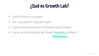 ⇢ Desmitificar el concepto
⇢ Dar una versión más aterrizada
⇢ Crear conciencia sobre el esfuerzo que conlleva
⇢ Iniciar una comunidad de Growth Hackers en Madrid
Introducción al Growth Hacking - 3
¿Qué es Growth Lab?
Marketers
 