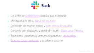 Introducción al Growth Hacking - 72
⬥ Un sinfín de aplicaciones con las que integrarse
⬥ Mini tutoriales en su canal de Youtube
⬥ Definición del market space y pain-points de usuario
⬥ Cercanía con el usuario y word-of-mouth - Slack Love Tweets
⬥ Buenísima experiencia de nuevos usuarios - onboarding
⬥ Extensa documentación y excelente soporte
Slack
 