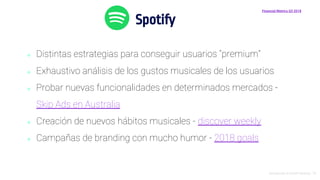 Introducción al Growth Hacking - 74
Spotify
Financial Metrics Q3 2018
⬥ Distintas estrategias para conseguir usuarios “premium”
⬥ Exhaustivo análisis de los gustos musicales de los usuarios
⬥ Probar nuevas funcionalidades en determinados mercados -
Skip Ads en Australia
⬥ Creación de nuevos hábitos musicales - discover weekly
⬥ Campañas de branding con mucho humor - 2018 goals
 