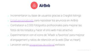Introducción al Growth Hacking - 76
AirBnb
⬥ Incrementaron su base de usuarios gracias a Craiglist listings
⬥ Email personalizado para repostear los anuncios en AirBnb
⬥ Contrataron a 2.000 fotógrafos profesionales para mejorar las
fotos de los listados y hacer el sitio web más atractivo
⬥ Experimentaron con el icono de “Añadir a favoritos” para mejorar
el engagement y ratios de retención en la web (Star vs Heart)
⬥ Lanzaron varios programas de referral exitosos
 