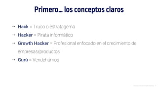 Introducción al Growth Hacking - 9
Primero… los conceptos claros
⇢ Hack = Truco o estratagema
⇢ Hacker = Pirata informático
⇢ Growth Hacker = Profesional enfocado en el crecimiento de
empresas/productos
⇢ Gurú = Vendehúmos
 