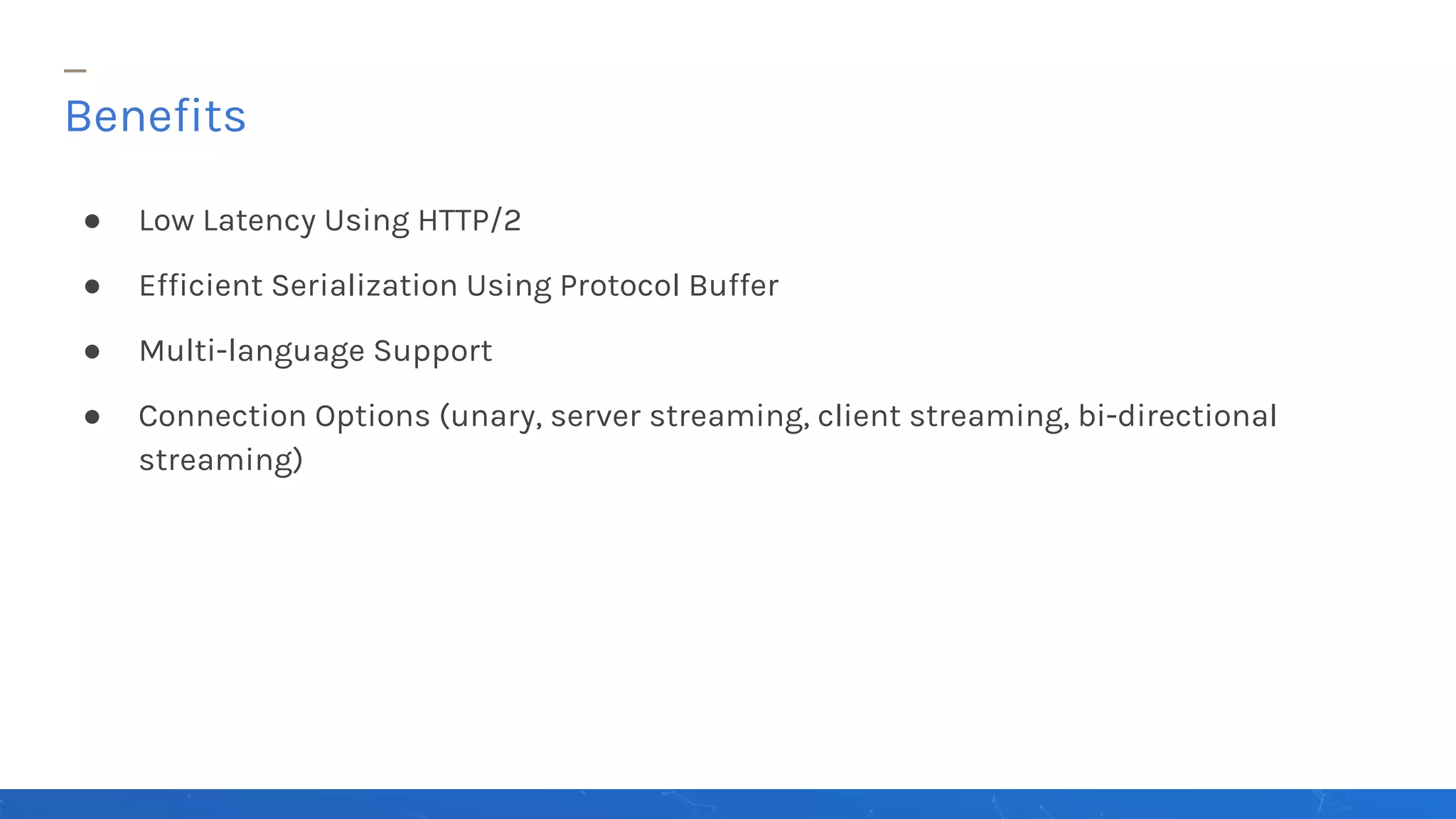 ● Low Latency Using HTTP/2
● Efficient Serialization Using Protocol Buffer
● Multi-language Support
● Connection Options (unary, server streaming, client streaming, bi-directional
streaming)
Benefits
 