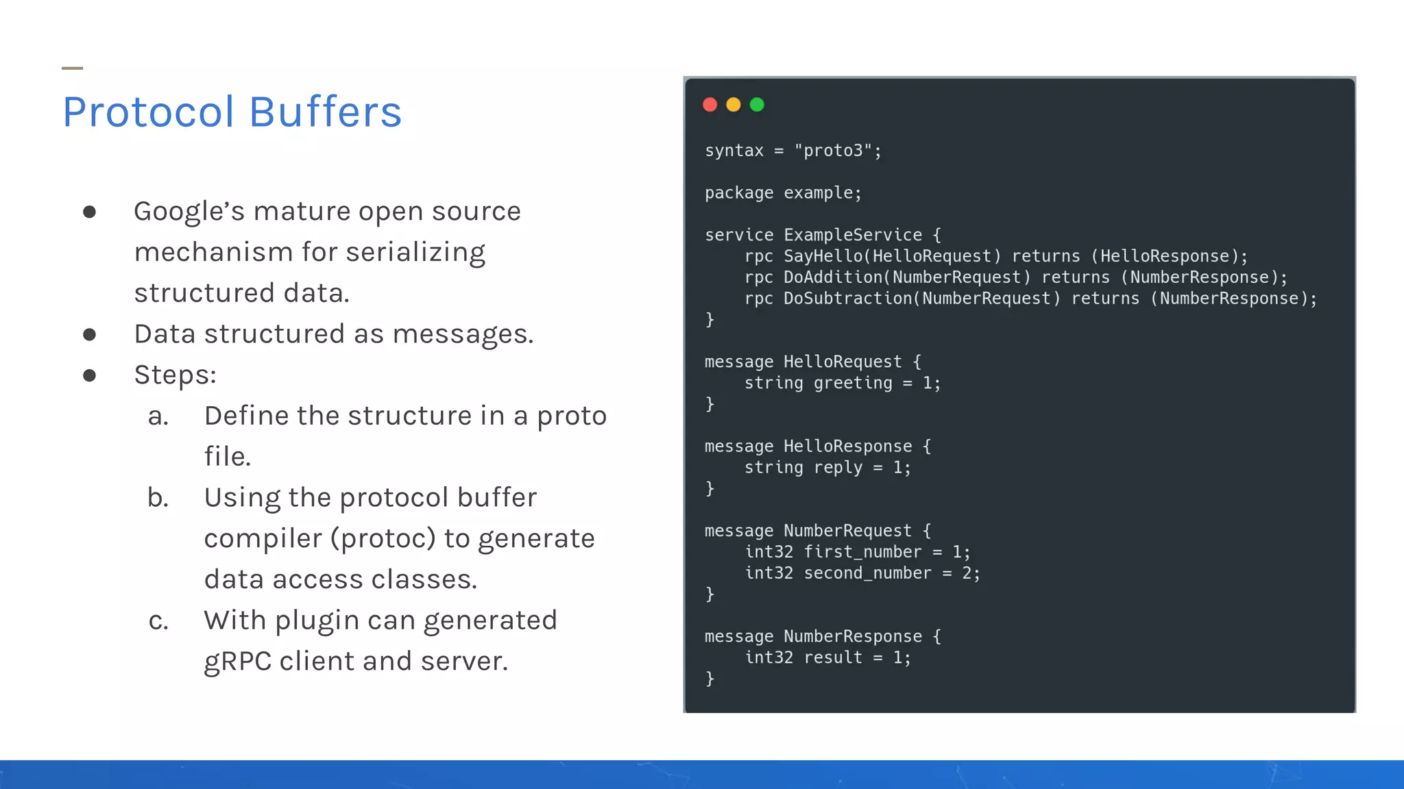 ● Google’s mature open source
mechanism for serializing
structured data.
● Data structured as messages.
● Steps:
a. Define the structure in a proto
file.
b. Using the protocol buffer
compiler (protoc) to generate
data access classes.
c. With plugin can generated
gRPC client and server.
Protocol Buffers
 