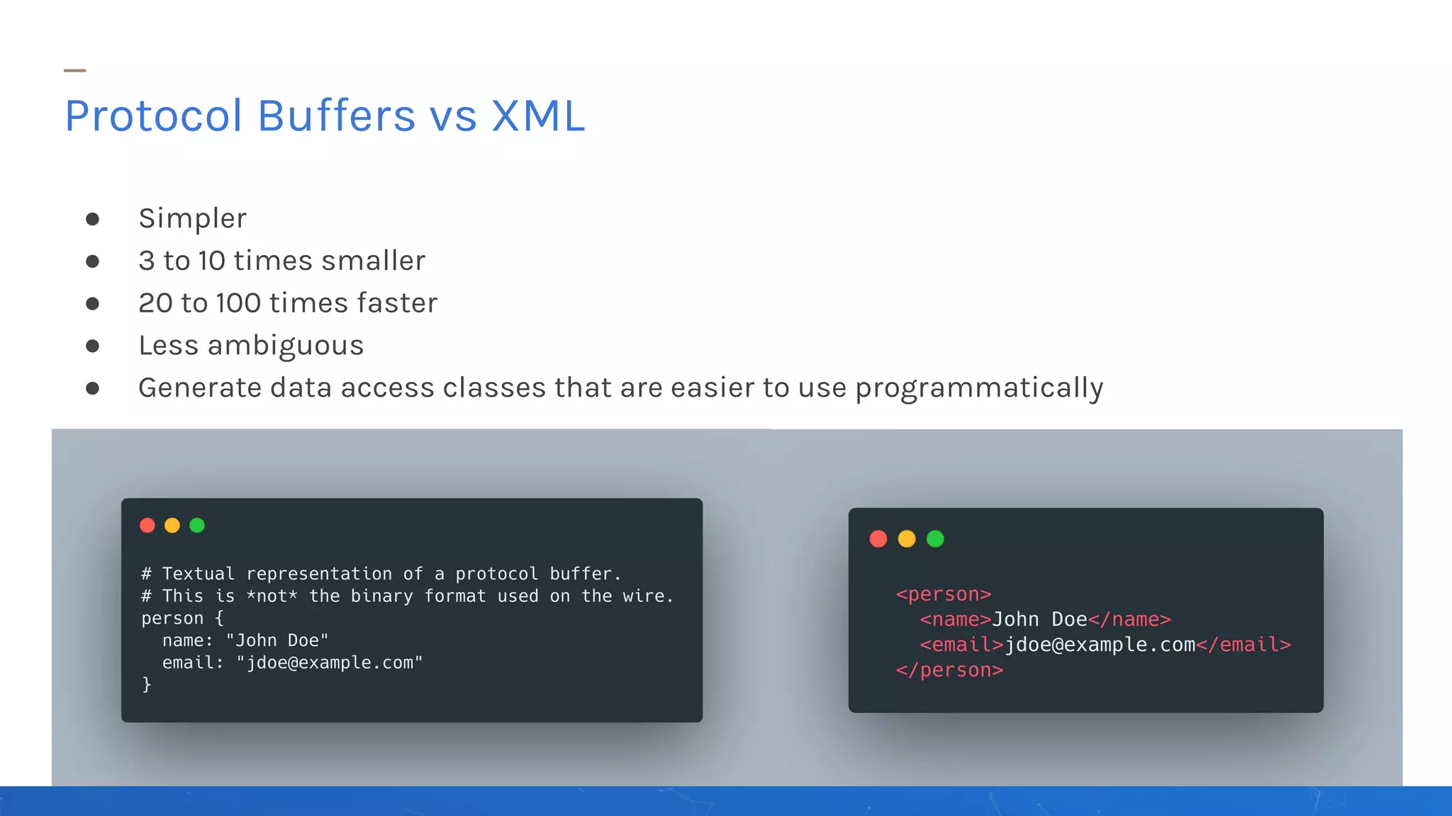 ● Simpler
● 3 to 10 times smaller
● 20 to 100 times faster
● Less ambiguous
● Generate data access classes that are easier to use programmatically
Protocol Buffers vs XML
 