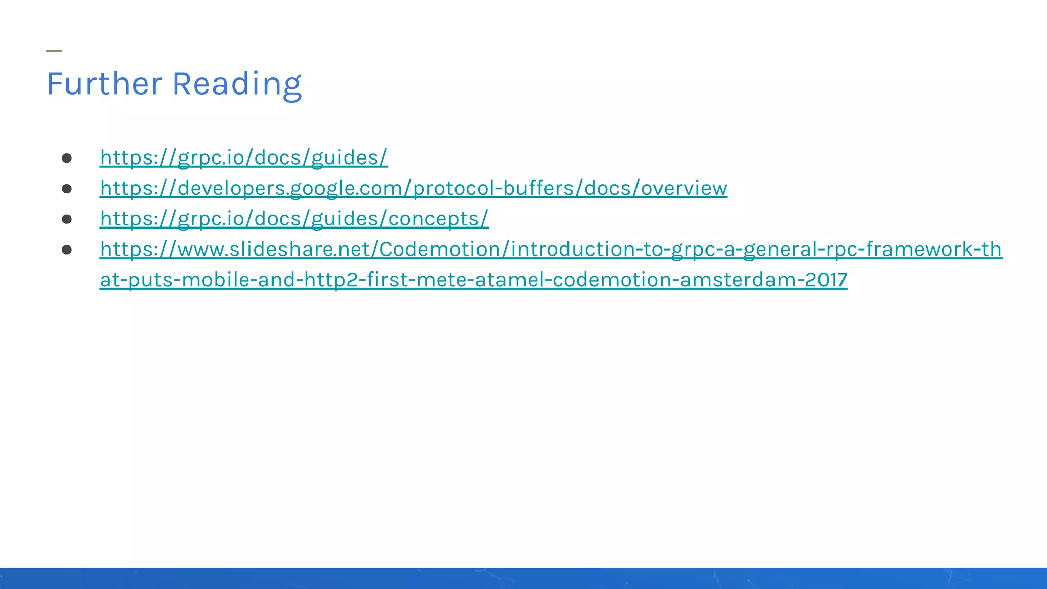 ● https://grpc.io/docs/guides/
● https://developers.google.com/protocol-buffers/docs/overview
● https://grpc.io/docs/guides/concepts/
● https://www.slideshare.net/Codemotion/introduction-to-grpc-a-general-rpc-framework-th
at-puts-mobile-and-http2-first-mete-atamel-codemotion-amsterdam-2017
Further Reading
 