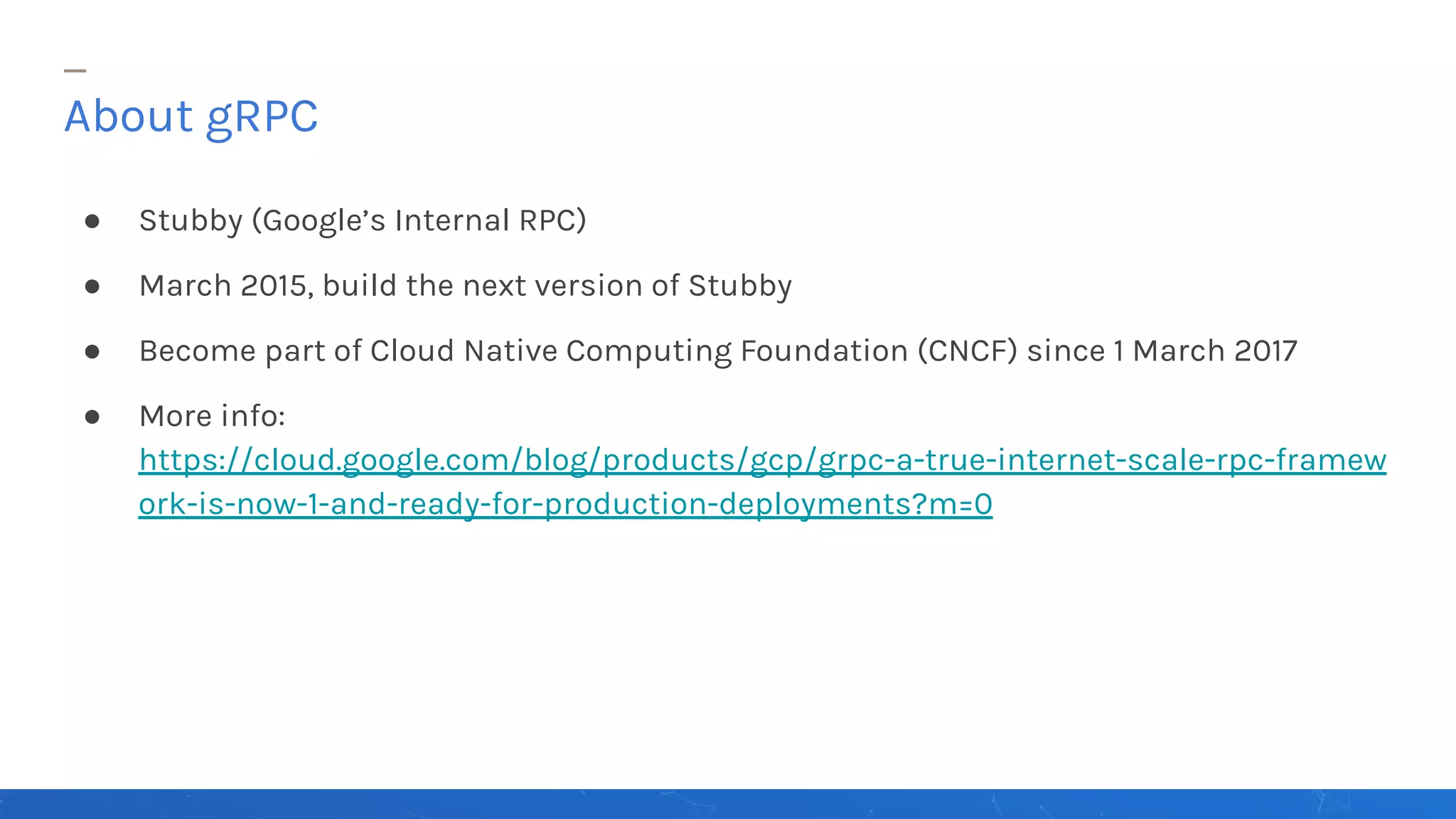 ● Stubby (Google’s Internal RPC)
● March 2015, build the next version of Stubby
● Become part of Cloud Native Computing Foundation (CNCF) since 1 March 2017
● More info:
https://cloud.google.com/blog/products/gcp/grpc-a-true-internet-scale-rpc-framew
ork-is-now-1-and-ready-for-production-deployments?m=0
About gRPC
 
