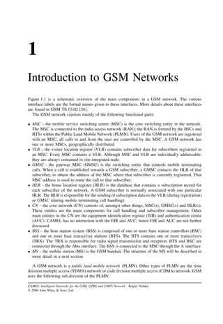 1
Introduction to GSM Networks
Figure 1.1 is a schematic overview of the main components in a GSM network. The various
interface labels are the formal names given to these interfaces. More details about these interfaces
are found in GSM TS 03.02 [26].
   The GSM network consists mainly of the following functional parts:

• MSC – the mobile service switching centre (MSC) is the core switching entity in the network.
  The MSC is connected to the radio access network (RAN); the RAN is formed by the BSCs and
  BTSs within the Public Land Mobile Network (PLMN). Users of the GSM network are registered
  with an MSC; all calls to and from the user are controlled by the MSC. A GSM network has
  one or more MSCs, geographically distributed.
• VLR – the visitor location register (VLR) contains subscriber data for subscribers registered in
  an MSC. Every MSC contains a VLR. Although MSC and VLR are individually addressable,
  they are always contained in one integrated node.
• GMSC – the gateway MSC (GMSC) is the switching entity that controls mobile terminating
  calls. When a call is established towards a GSM subscriber, a GMSC contacts the HLR of that
  subscriber, to obtain the address of the MSC where that subscriber is currently registered. That
  MSC address is used to route the call to that subscriber.
• HLR – the home location register (HLR) is the database that contains a subscription record for
  each subscriber of the network. A GSM subscriber is normally associated with one particular
  HLR. The HLR is responsible for the sending of subscription data to the VLR (during registration)
  or GMSC (during mobile terminating call handling).
• CN – the core network (CN) consists of, amongst other things, MSC(s), GMSC(s) and HLR(s).
  These entities are the main components for call handling and subscriber management. Other
  main entities in the CN are the equipment identiﬁcation register (EIR) and authentication centre
  (AUC). CAMEL has no interaction with the EIR and AUC; hence EIR and AUC are not further
  discussed.
• BSS – the base station system (BSS) is composed of one or more base station controllers (BSC)
  and one or more base transceiver stations (BTS). The BTS contains one or more transceivers
  (TRX). The TRX is responsible for radio signal transmission and reception. BTS and BSC are
  connected through the Abis interface. The BSS is connected to the MSC through the A interface.
• MS – the mobile station (MS) is the GSM handset. The structure of the MS will be described in
  more detail in a next section.

   A GSM network is a public land mobile network (PLMN). Other types of PLMN are the time
division multiple access (TDMA) network or code division multiple access (CDMA) network. GSM
uses the following sub-division of the PLMN:

CAMEL: Intelligent Networks for the GSM, GPRS and UMTS Network   Rogier Noldus
 2006 John Wiley & Sons, Ltd
 