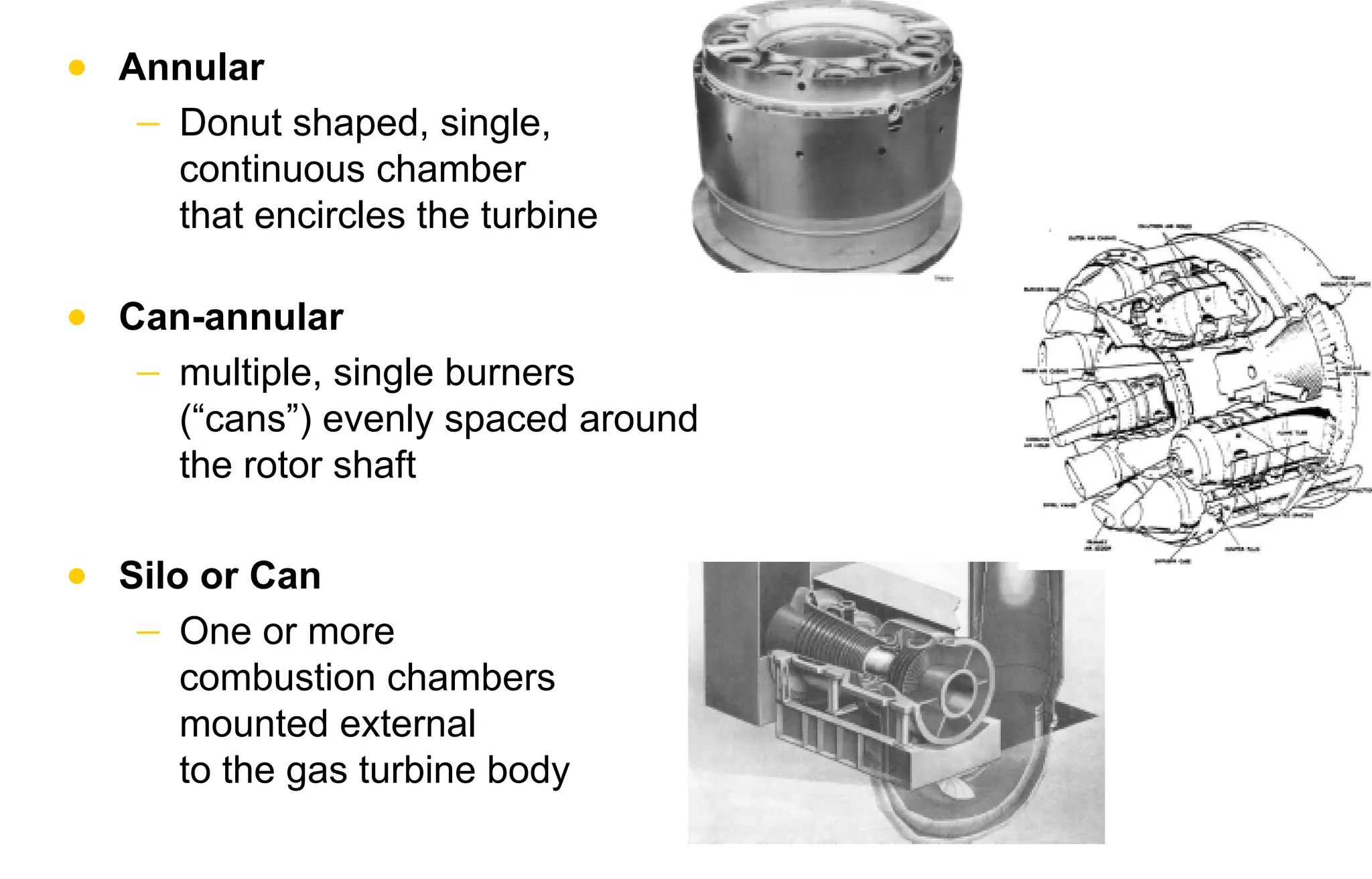 • Annular 
− Donut shaped, single, 
continuous chamber 
that encircles the turbine 
• Can-annular 
− multiple, single burners 
(“cans”) evenly spaced around 
the rotor shaft 
• Silo or Can 
− One or more 
combustion chambers 
mounted external 
to the gas turbine body 
 