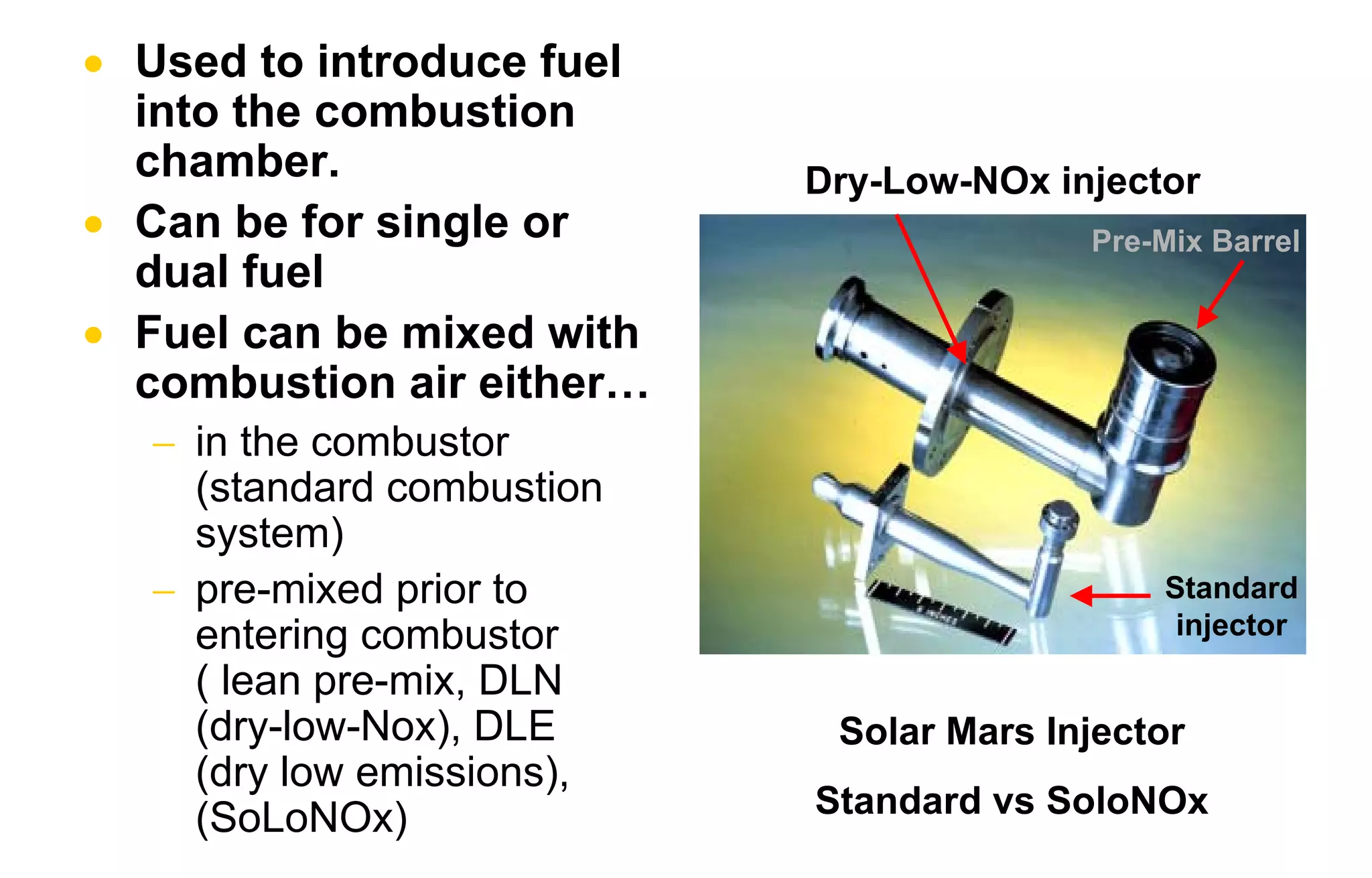 • Used to introduce fuel 
into the combustion 
chamber. 
• Can be for single or 
dual fuel 
• Fuel can be mixed with 
combustion air either… 
− in the combustor 
(standard combustion 
system) 
− pre-mixed prior to 
entering combustor 
( lean pre-mix, DLN 
(dry-low-Nox), DLE 
(dry low emissions), 
(SoLoNOx) 
Dry-Low-NOx injector 
Pre-Mix Barrel 
Standard 
injector 
Solar Mars Injector 
Standard vs SoloNOx 
 