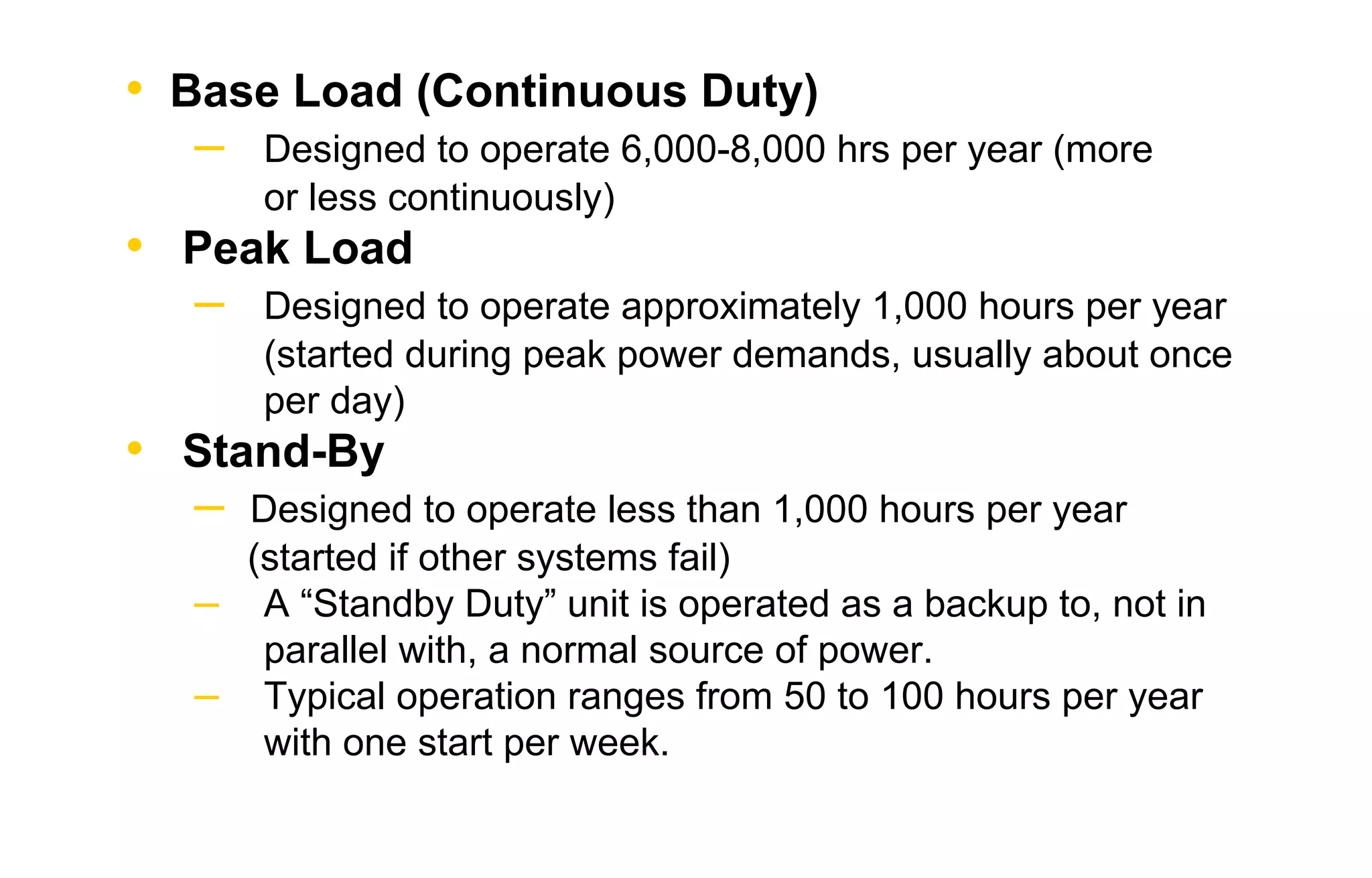 • Base Load (Continuous Duty) 
– Designed to operate 6,000-8,000 hrs per year (more 
or less continuously) 
• Peak Load 
– Designed to operate approximately 1,000 hours per year 
(started during peak power demands, usually about once 
per day) 
• Stand-By 
– Designed to operate less than 1,000 hours per year 
(started if other systems fail) 
– A “Standby Duty” unit is operated as a backup to, not in 
parallel with, a normal source of power. 
– Typical operation ranges from 50 to 100 hours per year 
with one start per week. 
 