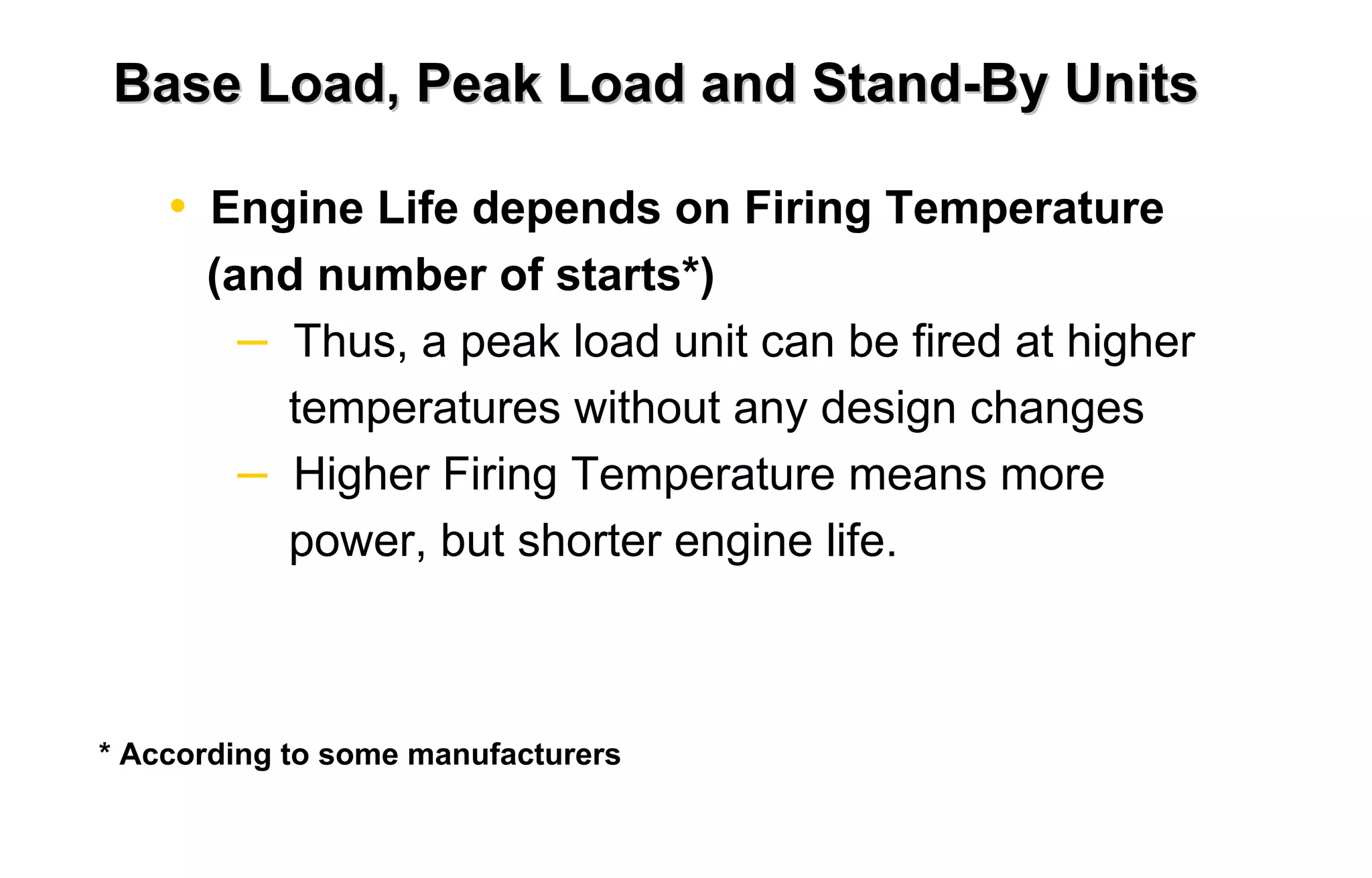 Base Load, Peak Load and Stand-By Units 
• Engine Life depends on Firing Temperature 
(and number of starts*) 
– Thus, a peak load unit can be fired at higher 
temperatures without any design changes 
– Higher Firing Temperature means more 
power, but shorter engine life. 
* According to some manufacturers 

