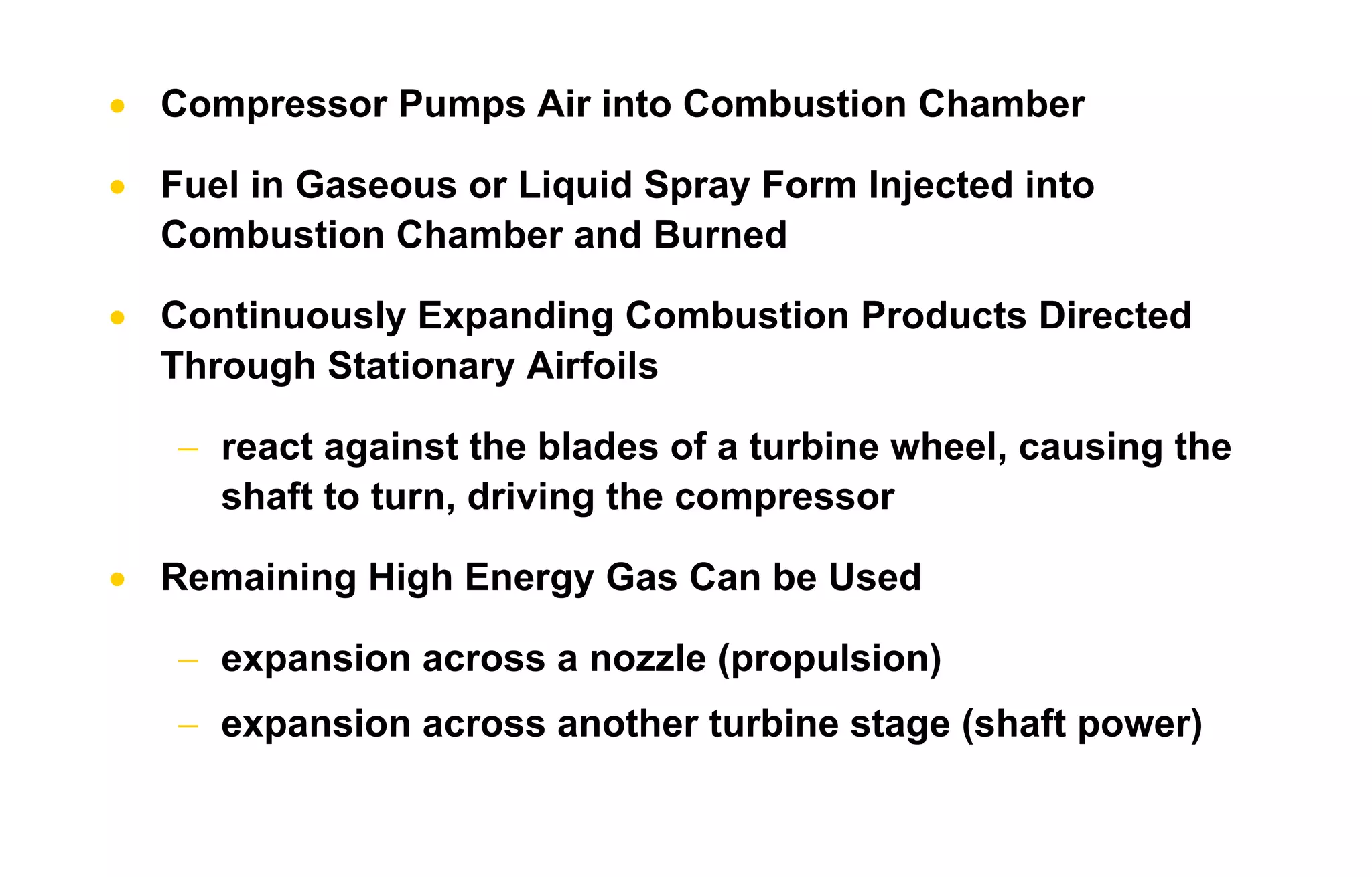 • Compressor Pumps Air into Combustion Chamber 
• Fuel in Gaseous or Liquid Spray Form Injected into 
Combustion Chamber and Burned 
• Continuously Expanding Combustion Products Directed 
Through Stationary Airfoils 
− react against the blades of a turbine wheel, causing the 
shaft to turn, driving the compressor 
• Remaining High Energy Gas Can be Used 
− expansion across a nozzle (propulsion) 
− expansion across another turbine stage (shaft power) 
 