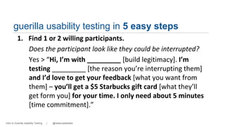 guerilla usability testing in 5 easy steps 
1. Find 1 or 2 willing participants. 
Does the participant look like they could be interrupted? 
Yes > “Hi, I’m with _________ [build legitimacy]. I’m 
testing _________ [the reason you’re interrupting them] 
and I’d love to get your feedback [what you want from 
them] – you’ll get a $5 Starbucks gift card [what they’ll 
get form you] for your time. I only need about 5 minutes 
[time commitment].” 
Intro to Guerilla Usability Testing | @rebeccadestello 
 