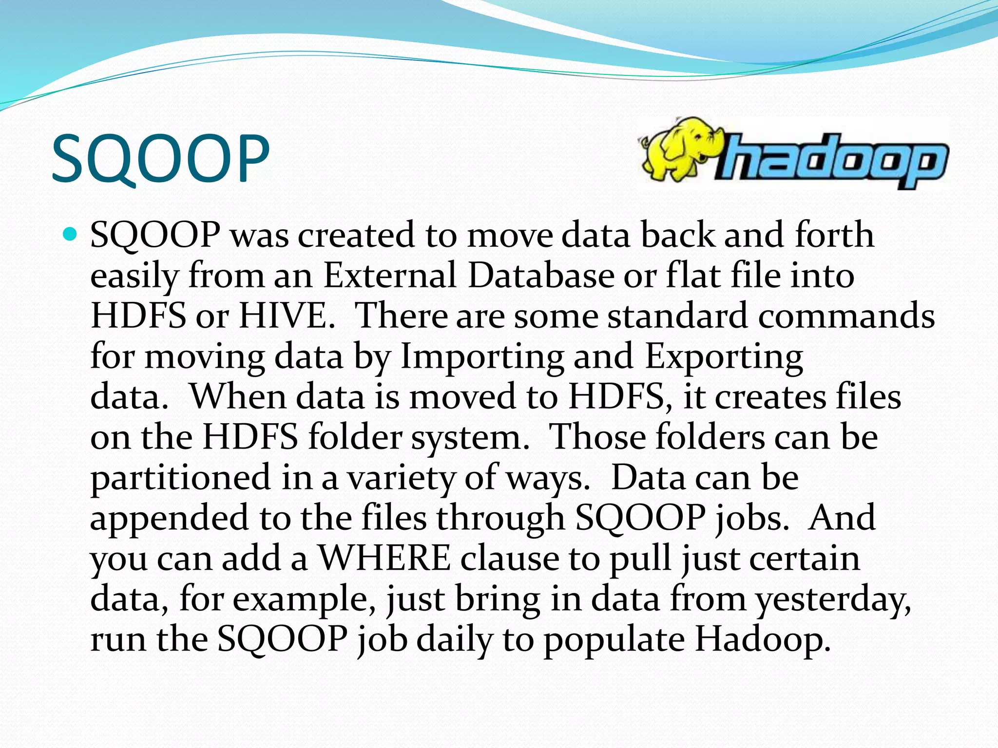 SQOOP
 SQOOP was created to move data back and forth
easily from an External Database or flat file into
HDFS or HIVE. There are some standard commands
for moving data by Importing and Exporting
data. When data is moved to HDFS, it creates files
on the HDFS folder system. Those folders can be
partitioned in a variety of ways. Data can be
appended to the files through SQOOP jobs. And
you can add a WHERE clause to pull just certain
data, for example, just bring in data from yesterday,
run the SQOOP job daily to populate Hadoop.
 