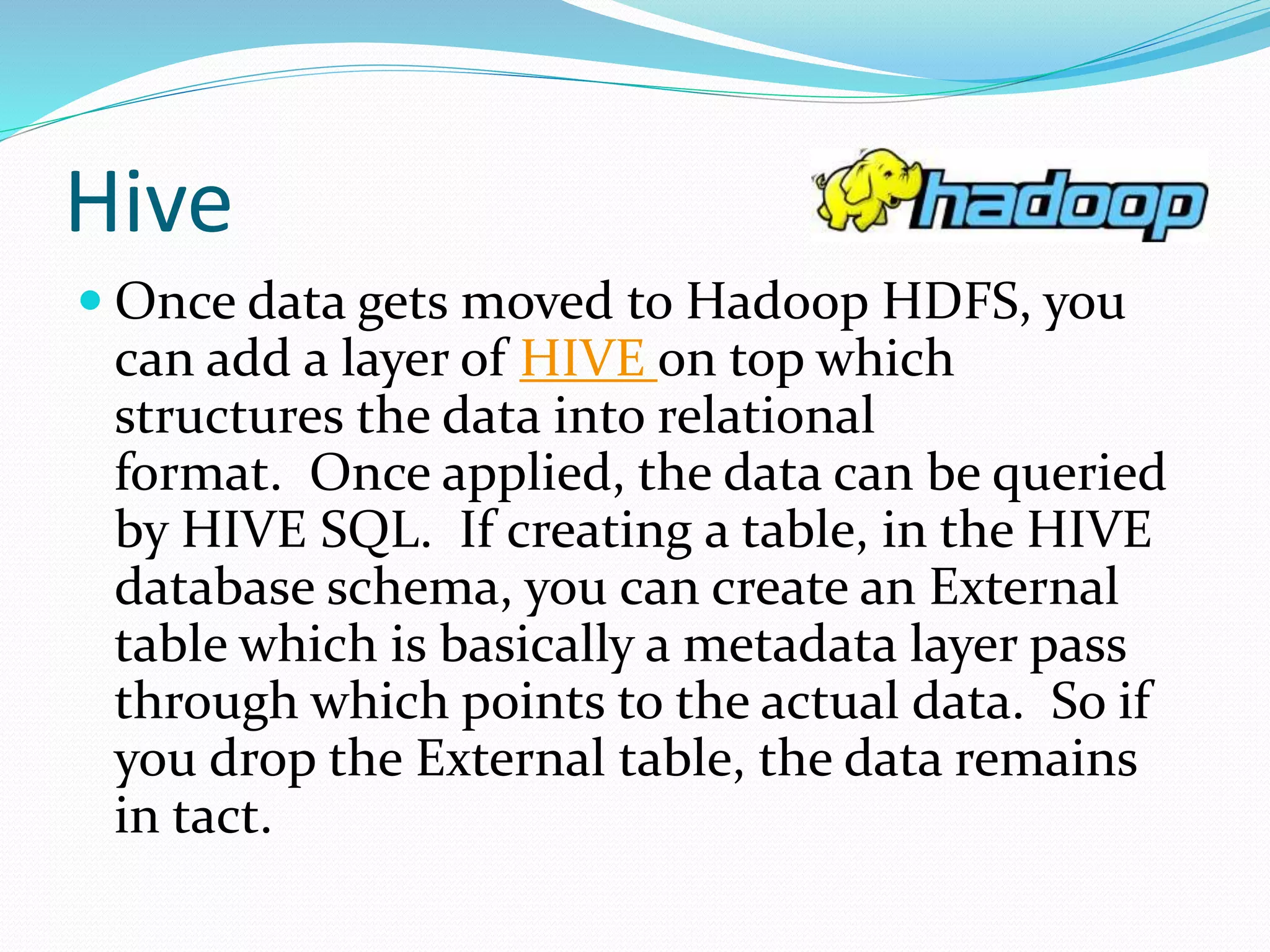Hive
 Once data gets moved to Hadoop HDFS, you
can add a layer of HIVE on top which
structures the data into relational
format. Once applied, the data can be queried
by HIVE SQL. If creating a table, in the HIVE
database schema, you can create an External
table which is basically a metadata layer pass
through which points to the actual data. So if
you drop the External table, the data remains
in tact.
 
