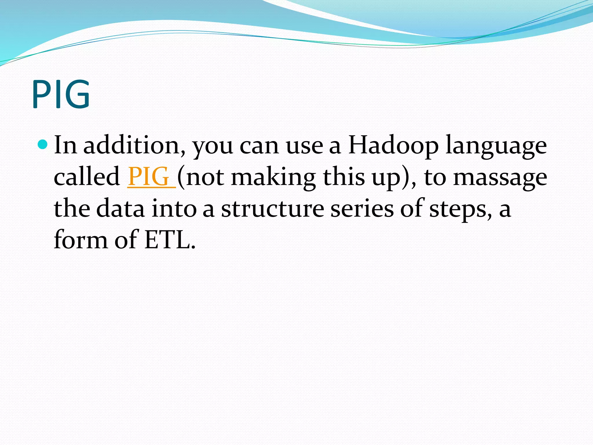 PIG
 In addition, you can use a Hadoop language
called PIG (not making this up), to massage
the data into a structure series of steps, a
form of ETL.
 