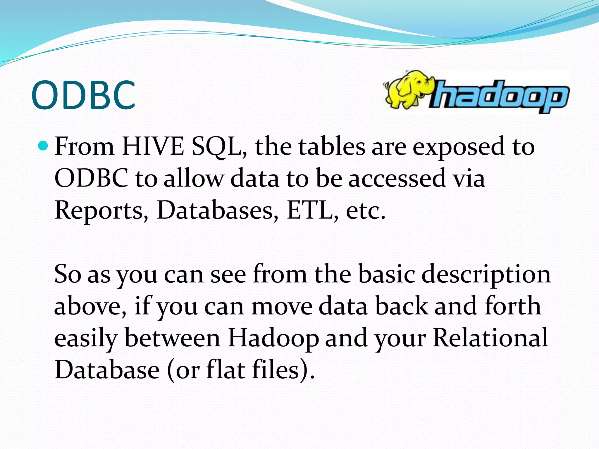 ODBC
 From HIVE SQL, the tables are exposed to
ODBC to allow data to be accessed via
Reports, Databases, ETL, etc.
So as you can see from the basic description
above, if you can move data back and forth
easily between Hadoop and your Relational
Database (or flat files).
 
