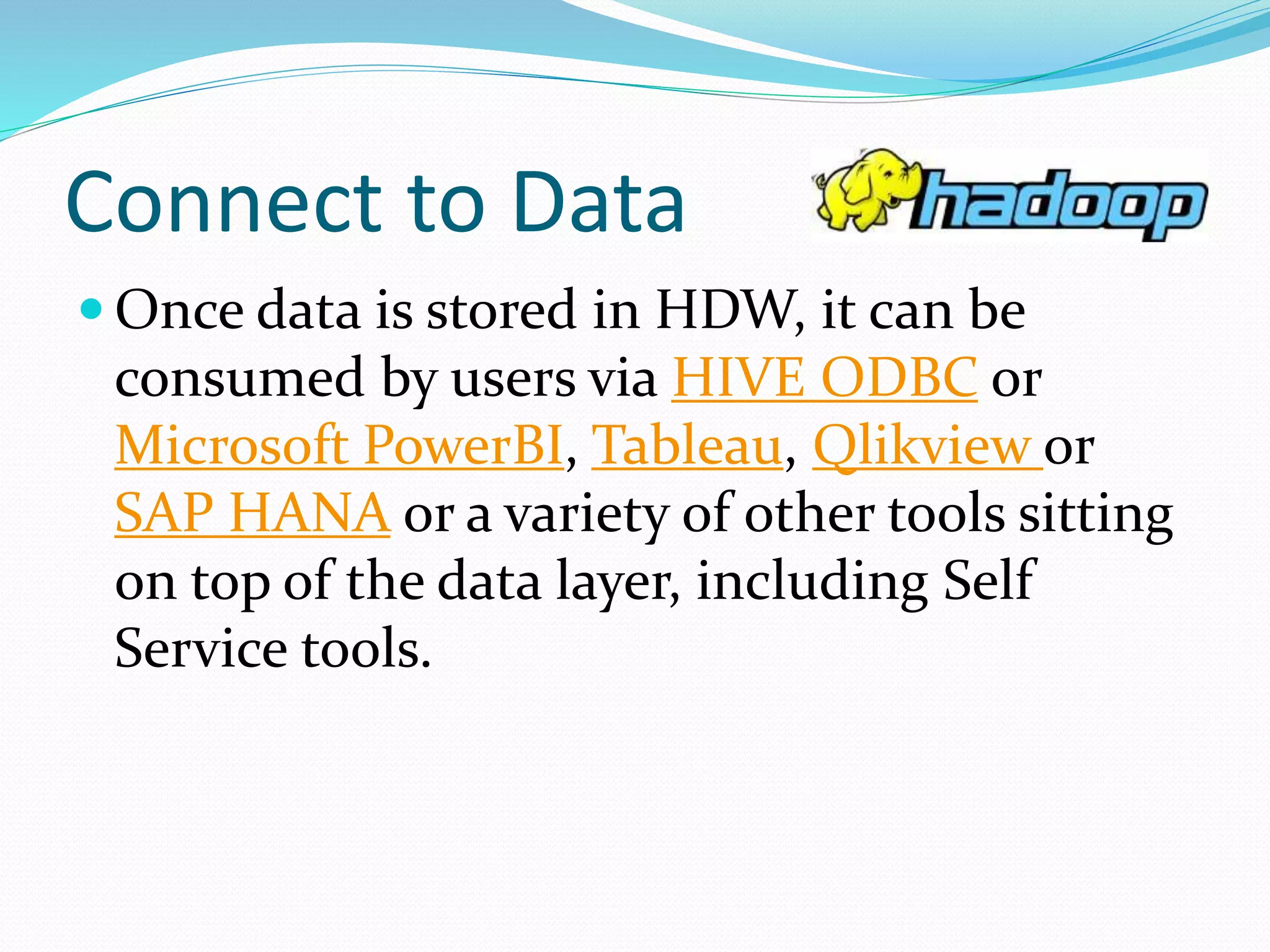 Connect to Data
 Once data is stored in HDW, it can be
consumed by users via HIVE ODBC or
Microsoft PowerBI, Tableau, Qlikview or
SAP HANA or a variety of other tools sitting
on top of the data layer, including Self
Service tools.
 