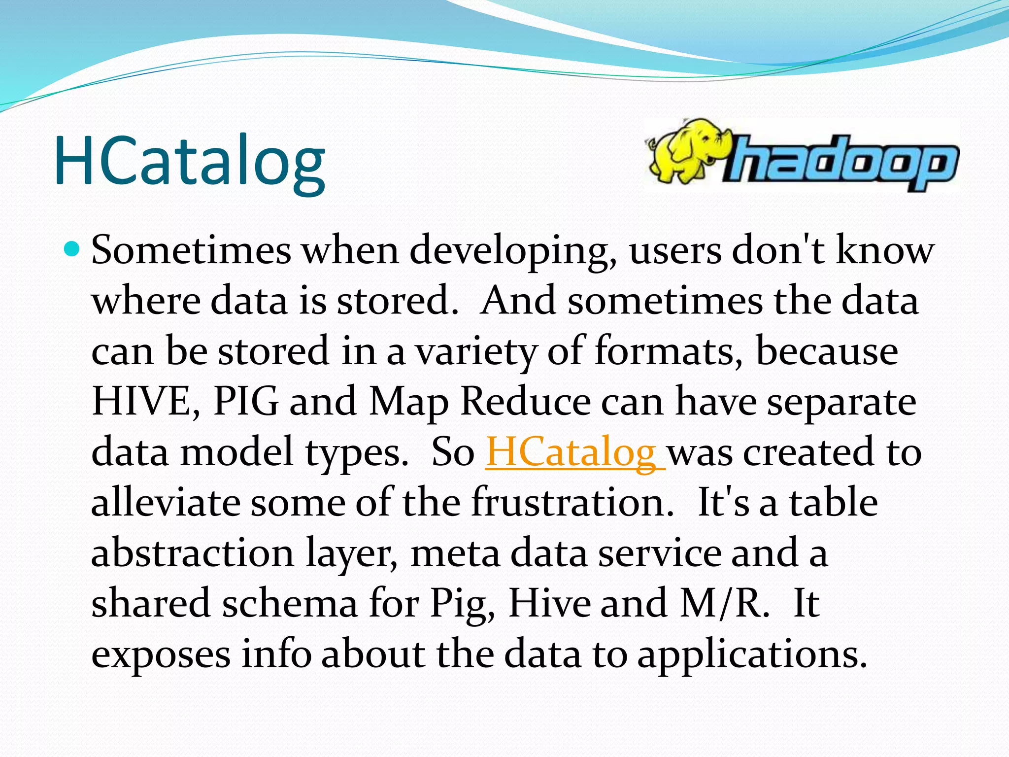 HCatalog
 Sometimes when developing, users don't know
where data is stored. And sometimes the data
can be stored in a variety of formats, because
HIVE, PIG and Map Reduce can have separate
data model types. So HCatalog was created to
alleviate some of the frustration. It's a table
abstraction layer, meta data service and a
shared schema for Pig, Hive and M/R. It
exposes info about the data to applications.
 