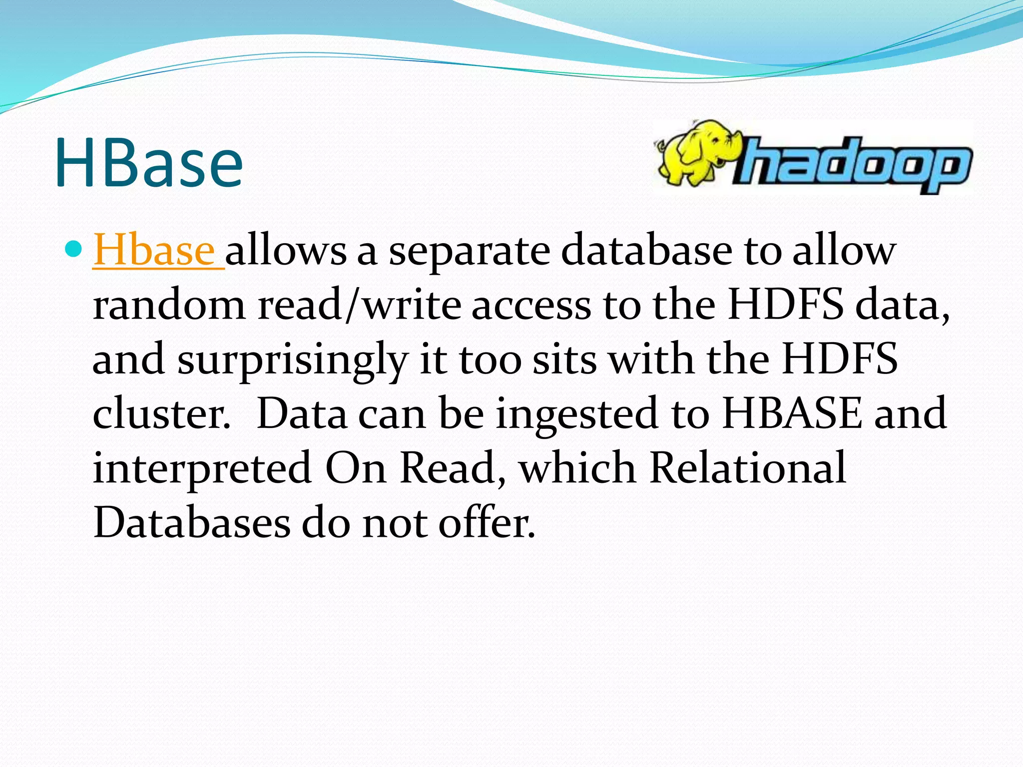 HBase
 Hbase allows a separate database to allow
random read/write access to the HDFS data,
and surprisingly it too sits with the HDFS
cluster. Data can be ingested to HBASE and
interpreted On Read, which Relational
Databases do not offer.
 