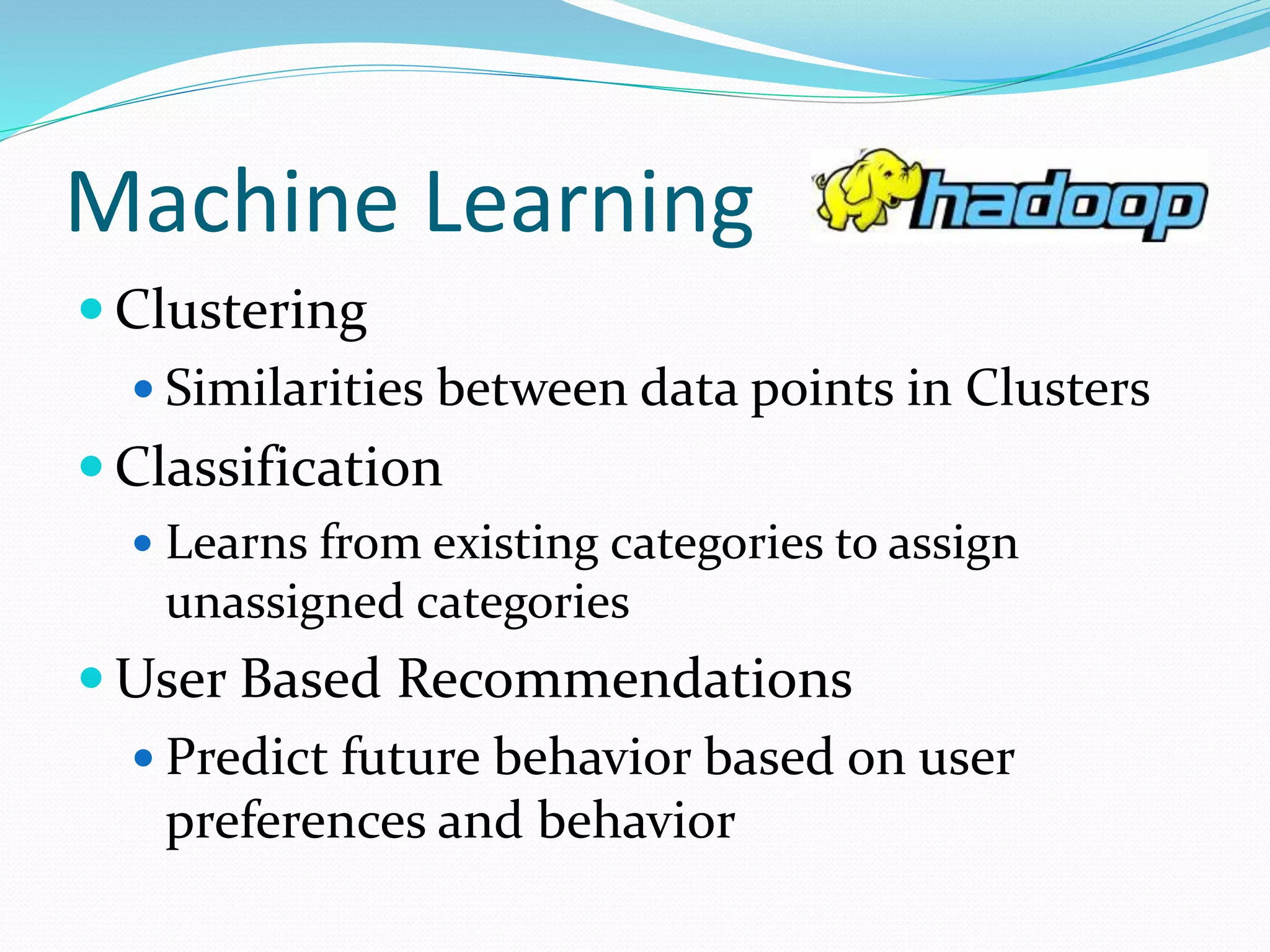 Machine Learning
 Clustering
 Similarities between data points in Clusters
 Classification
 Learns from existing categories to assign
unassigned categories
 User Based Recommendations
 Predict future behavior based on user
preferences and behavior
 