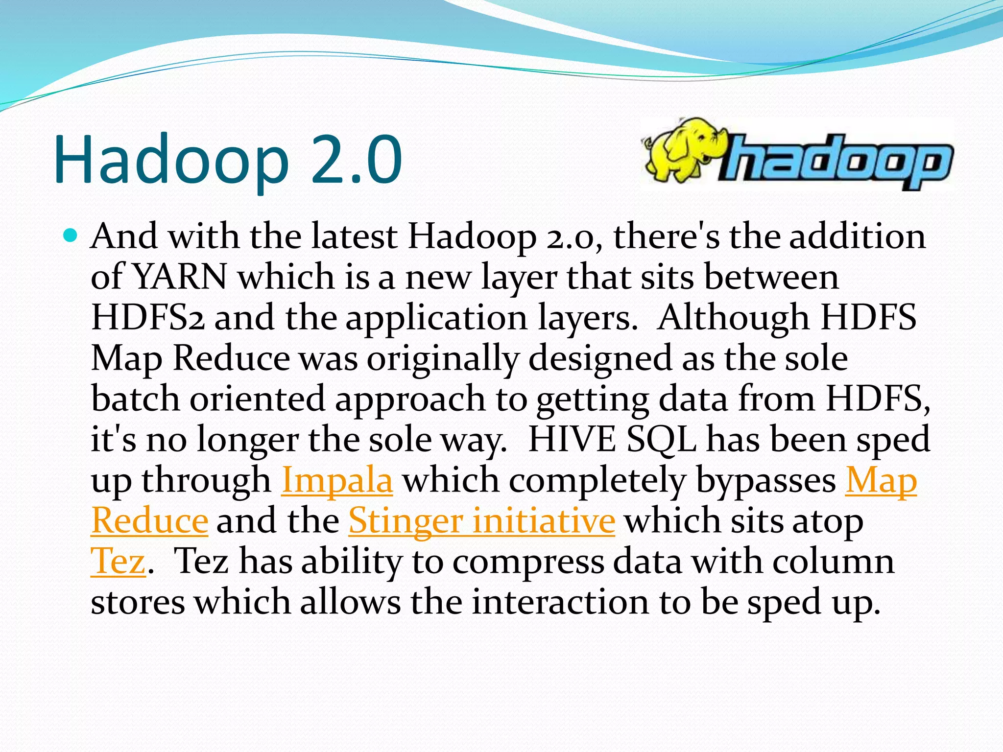 Hadoop 2.0
 And with the latest Hadoop 2.0, there's the addition
of YARN which is a new layer that sits between
HDFS2 and the application layers. Although HDFS
Map Reduce was originally designed as the sole
batch oriented approach to getting data from HDFS,
it's no longer the sole way. HIVE SQL has been sped
up through Impala which completely bypasses Map
Reduce and the Stinger initiative which sits atop
Tez. Tez has ability to compress data with column
stores which allows the interaction to be sped up.
 