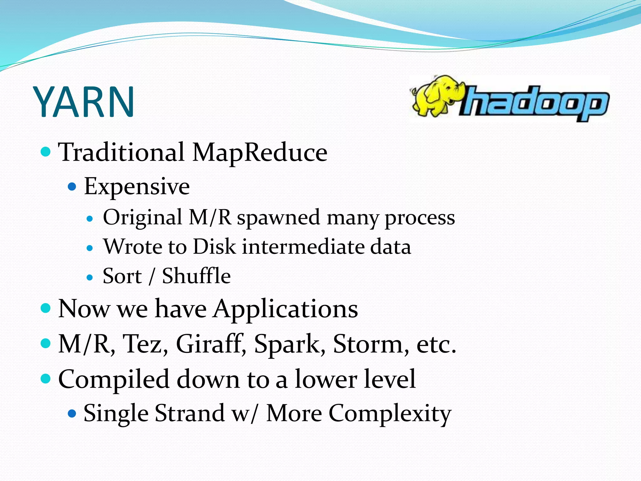 YARN
 Traditional MapReduce
 Expensive
 Original M/R spawned many process
 Wrote to Disk intermediate data
 Sort / Shuffle
 Now we have Applications
 M/R, Tez, Giraff, Spark, Storm, etc.
 Compiled down to a lower level
 Single Strand w/ More Complexity
 