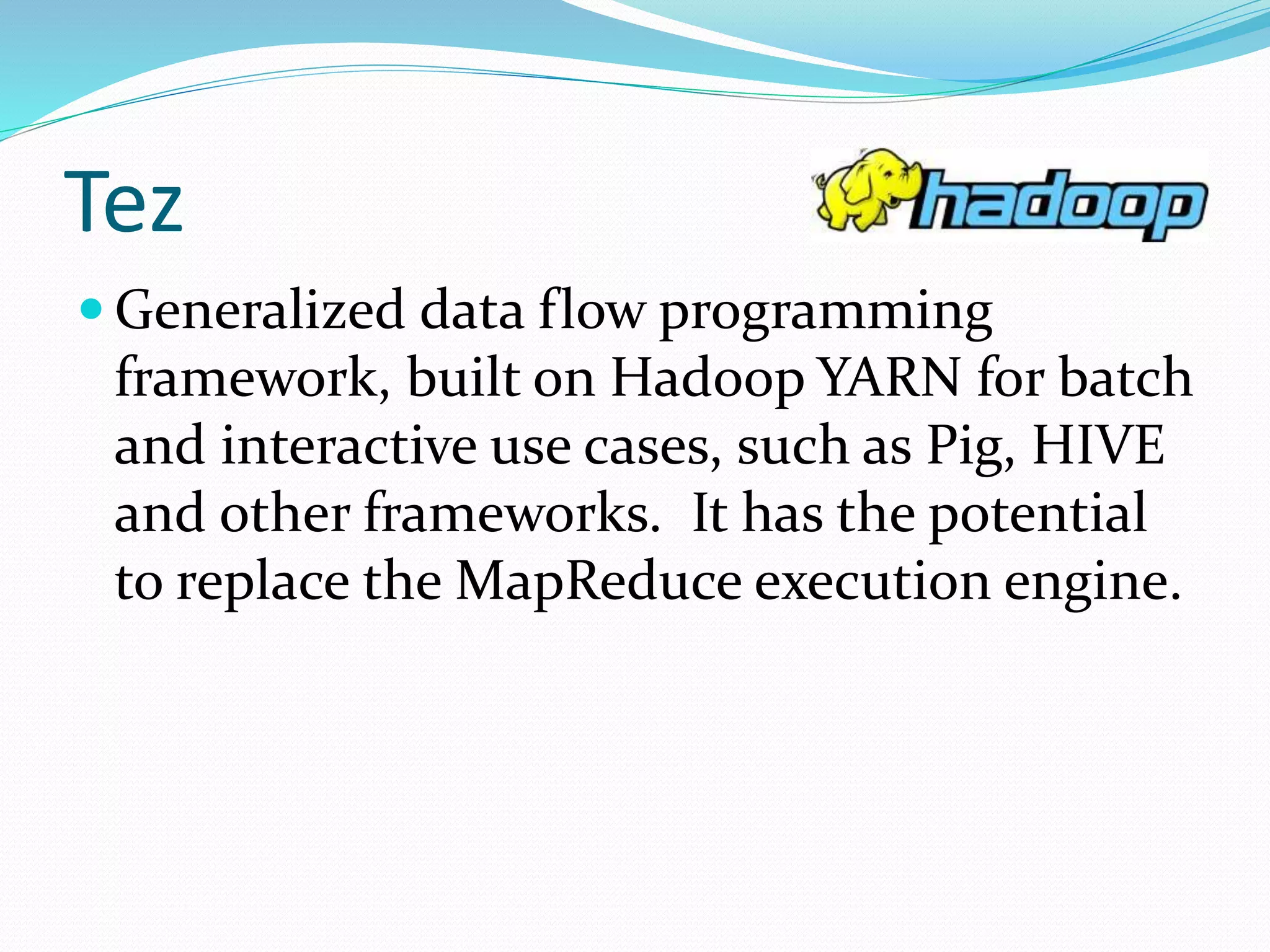 Tez
 Generalized data flow programming
framework, built on Hadoop YARN for batch
and interactive use cases, such as Pig, HIVE
and other frameworks. It has the potential
to replace the MapReduce execution engine.
 