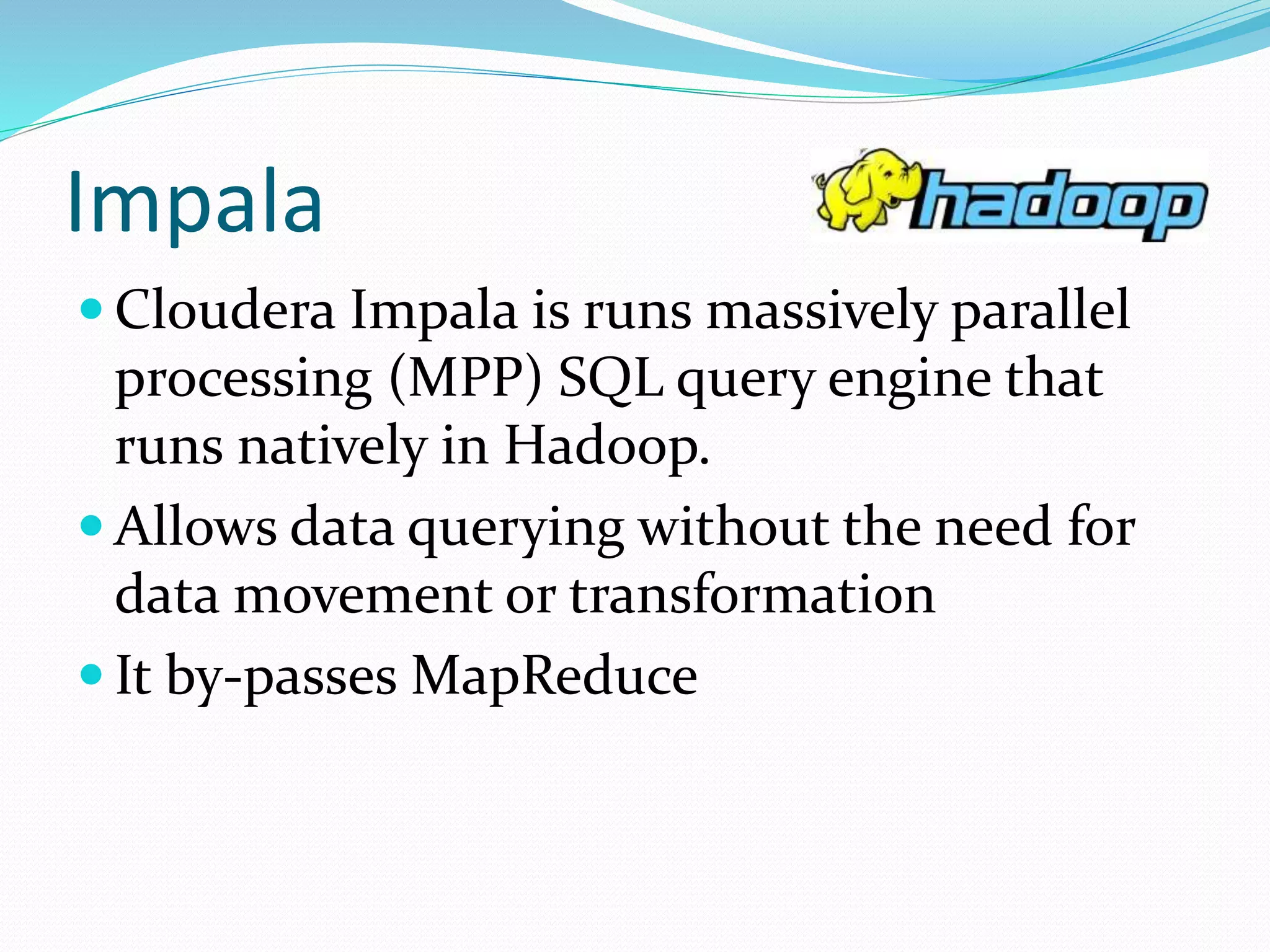 Impala
 Cloudera Impala is runs massively parallel
processing (MPP) SQL query engine that
runs natively in Hadoop.
 Allows data querying without the need for
data movement or transformation
 It by-passes MapReduce
 