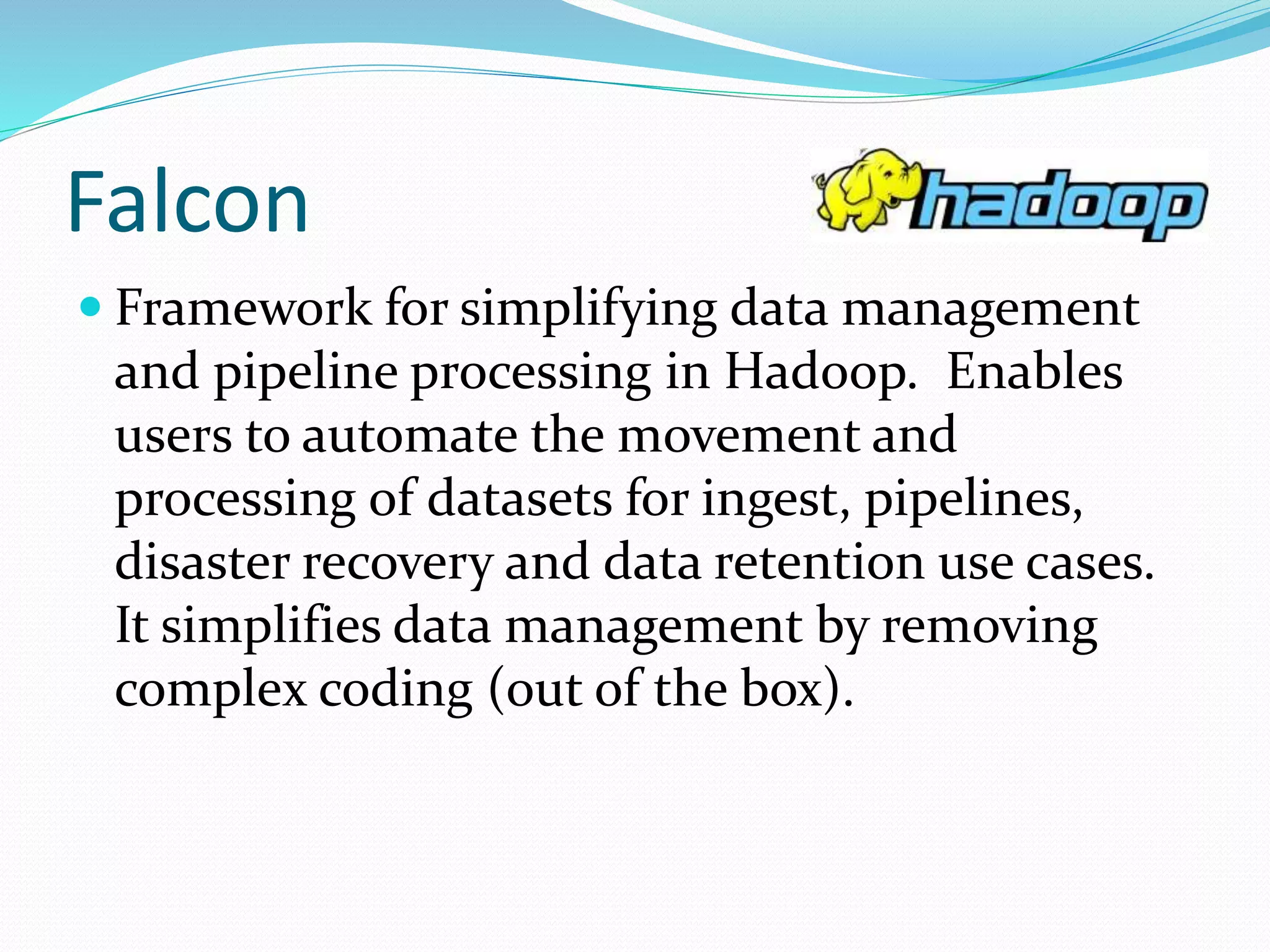 Falcon
 Framework for simplifying data management
and pipeline processing in Hadoop. Enables
users to automate the movement and
processing of datasets for ingest, pipelines,
disaster recovery and data retention use cases.
It simplifies data management by removing
complex coding (out of the box).
 