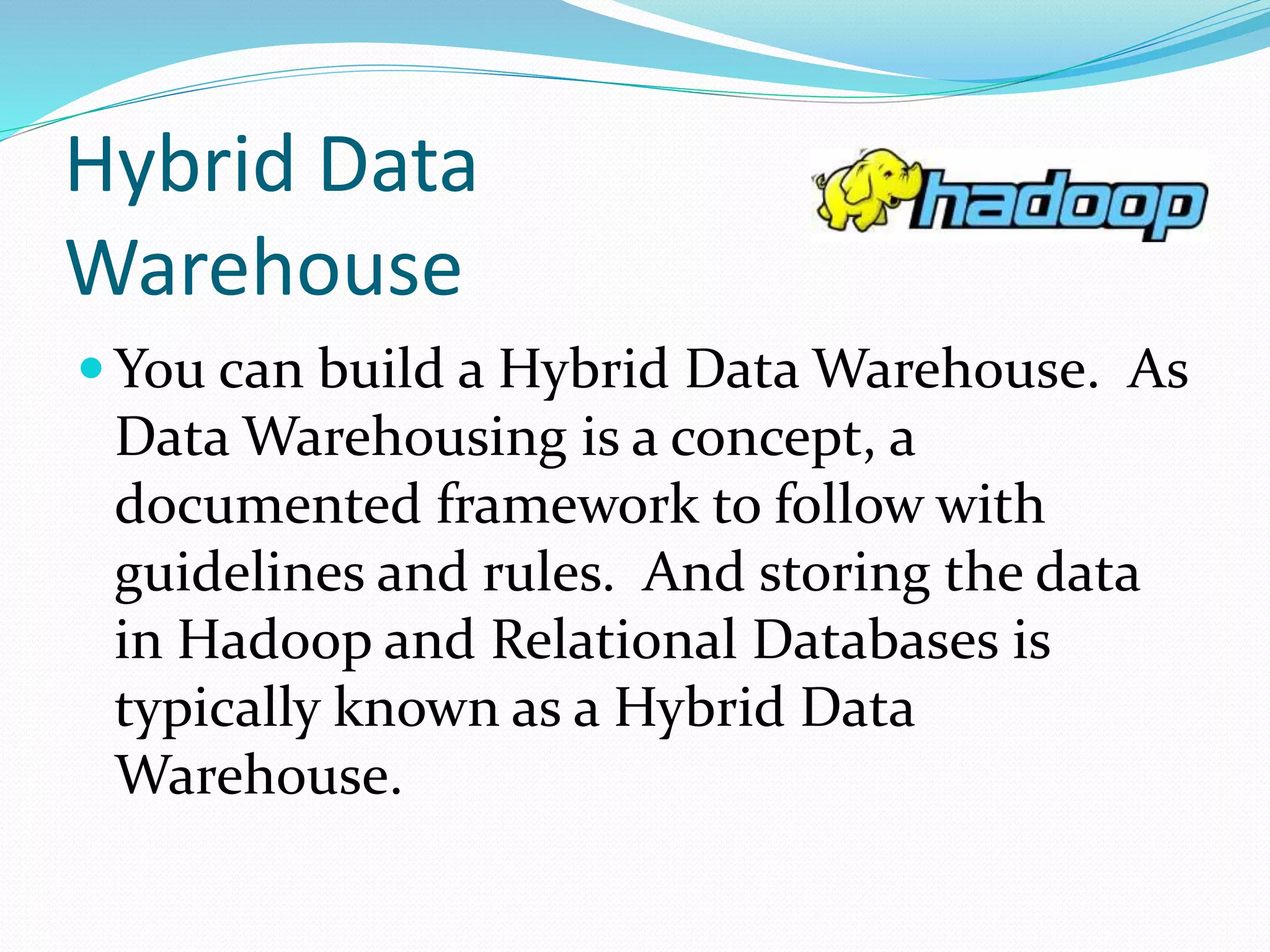 Hybrid Data
Warehouse
 You can build a Hybrid Data Warehouse. As
Data Warehousing is a concept, a
documented framework to follow with
guidelines and rules. And storing the data
in Hadoop and Relational Databases is
typically known as a Hybrid Data
Warehouse.
 