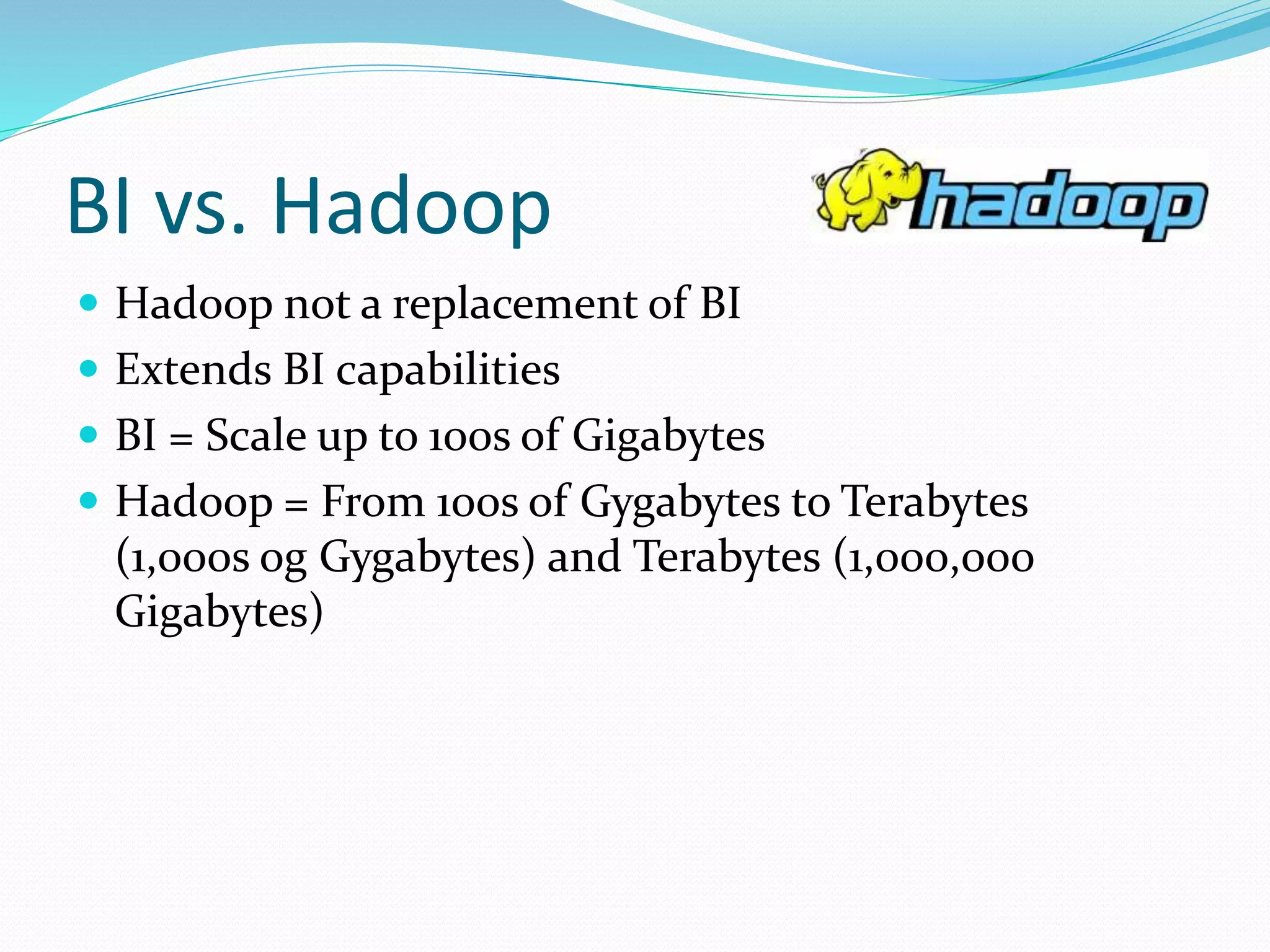 BI vs. Hadoop
 Hadoop not a replacement of BI
 Extends BI capabilities
 BI = Scale up to 100s of Gigabytes
 Hadoop = From 100s of Gygabytes to Terabytes
(1,000s og Gygabytes) and Terabytes (1,000,000
Gigabytes)
 