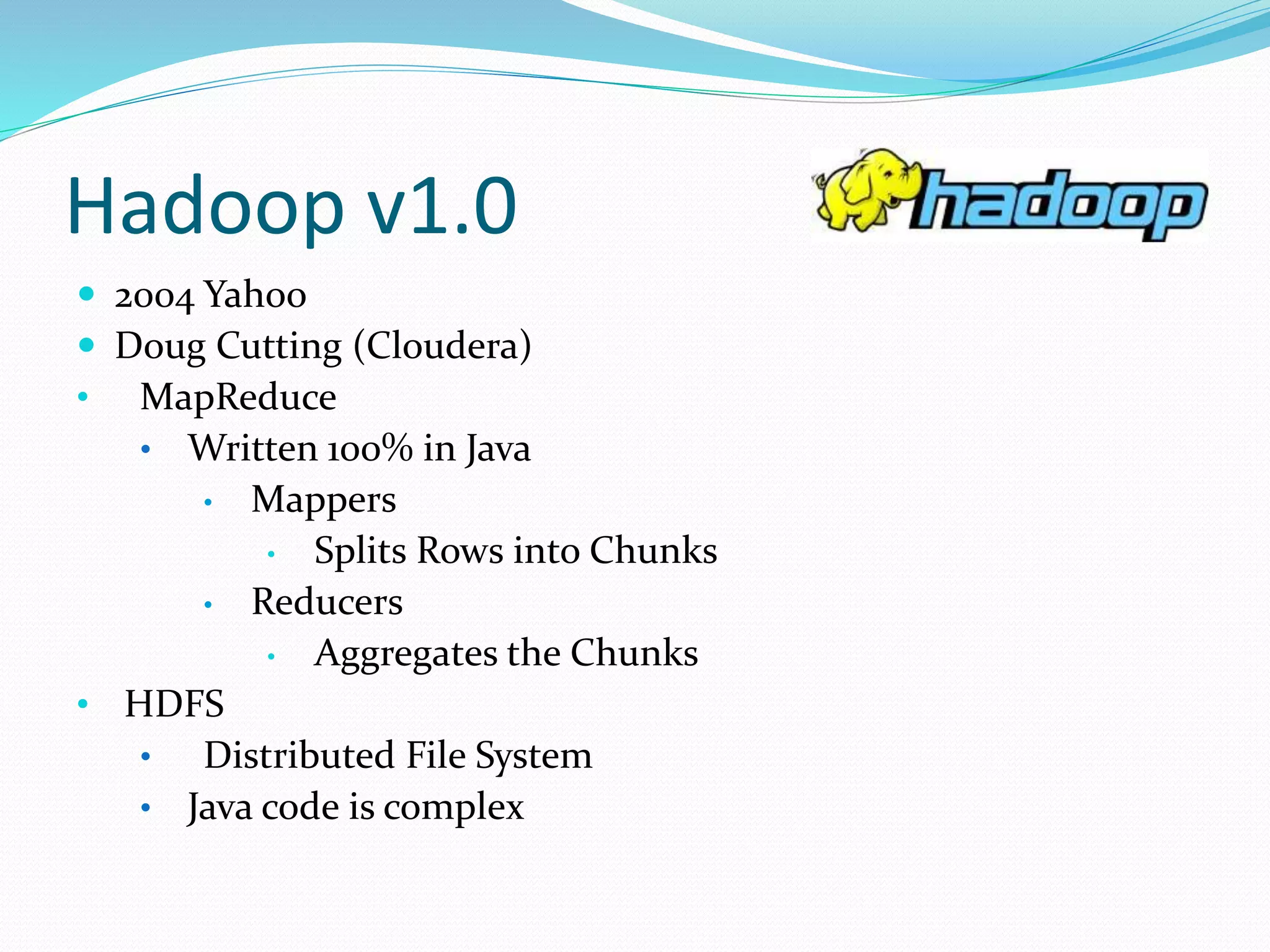 Hadoop v1.0
 2004 Yahoo
 Doug Cutting (Cloudera)
• MapReduce
• Written 100% in Java
• Mappers
• Splits Rows into Chunks
• Reducers
• Aggregates the Chunks
• HDFS
• Distributed File System
• Java code is complex
 