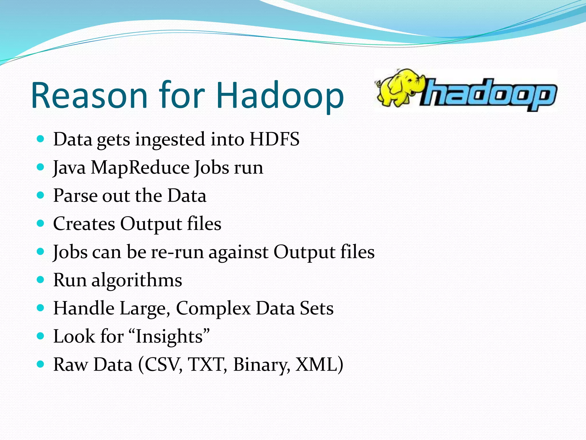 Reason for Hadoop
 Data gets ingested into HDFS
 Java MapReduce Jobs run
 Parse out the Data
 Creates Output files
 Jobs can be re-run against Output files
 Run algorithms
 Handle Large, Complex Data Sets
 Look for “Insights”
 Raw Data (CSV, TXT, Binary, XML)
 
