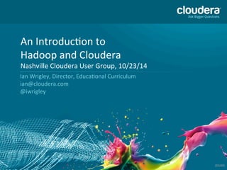 © 
Copyright 
2010-­‐2014 
Cloudera. 
All 
rights 
reserved. 
Not 
to 
be 
reproduced 
without 
prior 
wri>en 
consent. 
1 
An 
IntroducAon 
to 
Hadoop 
and 
Cloudera 
Nashville 
Cloudera 
User 
Group, 
10/23/14 
Ian 
Wrigley, 
Director, 
EducaAonal 
Curriculum 
ian@cloudera.com 
@iwrigley 
201405 
 