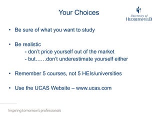 Your Choices Be sure of what you want to study Be realistic - don’t price yourself out of the market  - but……don’t underestimate yourself either Remember 5 courses, not 5 HEIs/universities Use the UCAS Website – www.ucas.com  