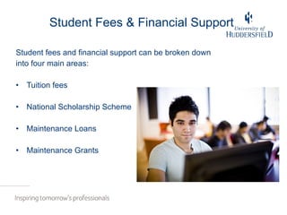 Student Fees & Financial Support Student fees and financial support can be broken down into four main areas: Tuition fees National Scholarship Scheme Maintenance Loans Maintenance Grants 