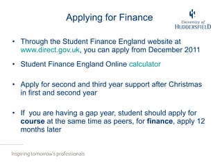 Applying for Finance Through the Student Finance England website at  www.direct.gov.uk , you can apply from December 2011 Student Finance England Online  calculator Apply for second and third year support after Christmas in first and second year If  you are having a gap year, student should apply for  course  at the same time as peers, for  finance , apply 12 months later 