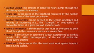 • Cardiac Output The amount of blood the heart pumps through the
circulatory system in a minute.
• Heart rate is the speed of the heartbeat measured by the number
of contractions of the heart per minute.
• Cardiac contractility can be defined as the tension developed and
velocity of shortening (i.e., the “strength” of contraction) of
myocardial fibers at a given preload and afterload.
• Vascular resistance is the resistance that must be overcome to push
blood through the circulatory system and create flow.
• Preload is the amount of sarcomere stretch experienced by cardiac
muscle cells, called cardiomyocytes, at the end of ventricular
filling during diastole
• Afterload is the pressure that the heart must work against to eject
blood during systole.
 