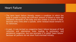 Heart Failure
• The term heart failure literally means a condition in which the
body is unable to pump the sufficient amount of blood to meet the
metabolic demands of the body and also unable to receive it back,
because every time after a systole, some residual blood remains in
its ventricles.
• In past, it was termed as congestive heart failure because of fluid
retention and edematous state leading to pulmonary and
peripheral congestion, but now precisely it is called ‘heart failure’
because all patients do not show fluid overload initially.
 