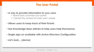 • A way to provide information to your users
•  Brand and customize your portal
•  Control the content to meet user‘s needs
• Allows users to keep track of their tickets
• Use Knowledge Base articles to help users help themselves
• Single sign-on available with Active Directory Configuration
• Let’s look….(demo)
The User Portal
 