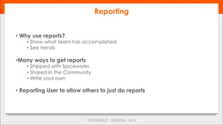 • Why use reports?
• Show what team has accomplished
• See trends
• Many ways to get reports
• Shipped with Spiceworks
• Shared in the Community
• Write your own
• Reporting User to allow others to just do reports
Reporting
 