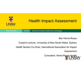 Health Impact Assessment

                Centre for Primary Health Care and Equity




                                                     Ben Harris-Roxas
  Conjoint Lecturer, University of New South Wales, Sydney
Health Section Co-Chair, International Association for Impact
                                                            Assessment
                                Consultant, Harris-Roxas Health
 