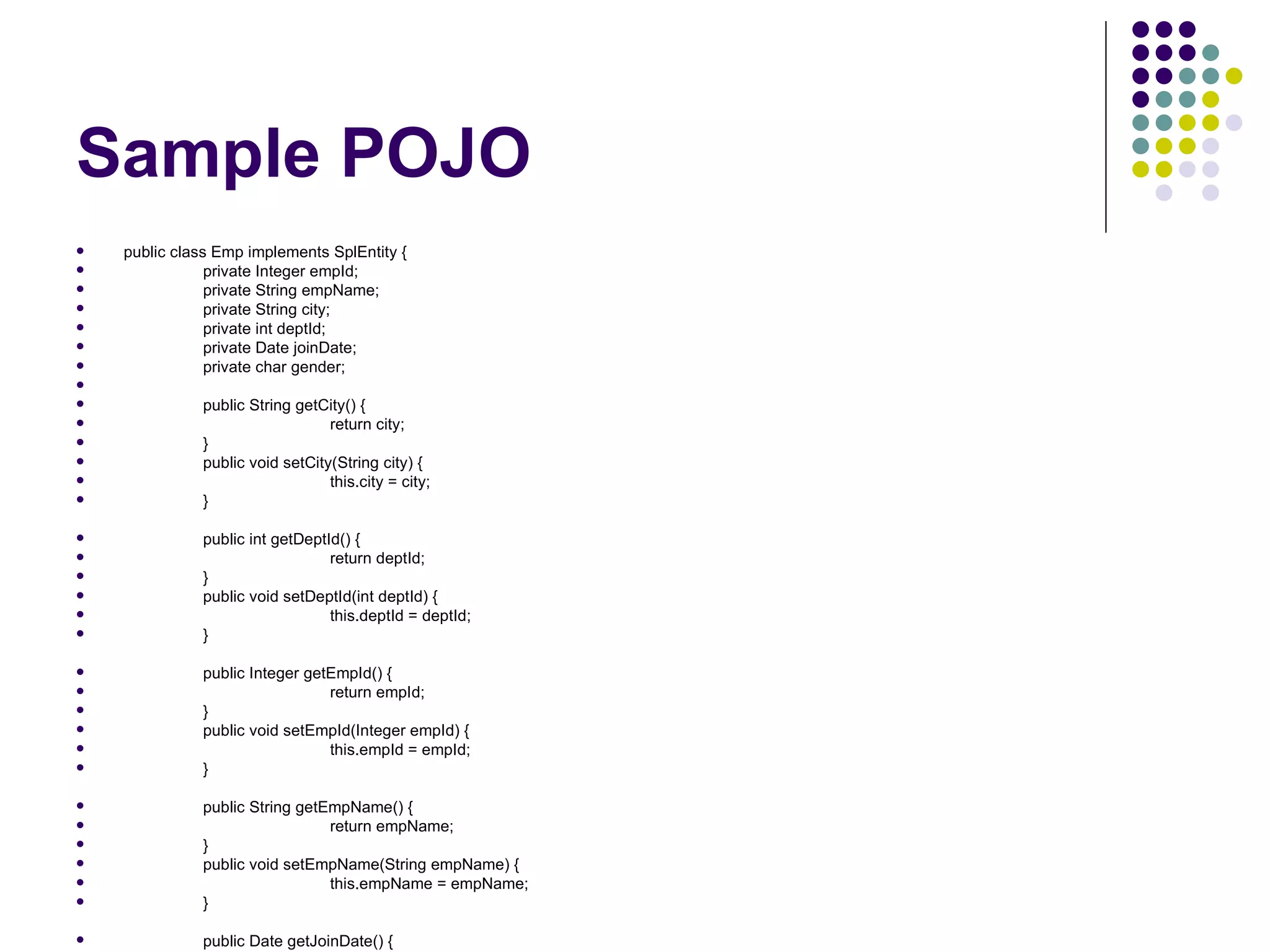 Sample POJO public class Emp implements SplEntity { private Integer empId; private String empName; private String city; private int deptId; private Date joinDate; private char gender; public String getCity() { return city; } public void setCity(String city) { this.city = city; } public int getDeptId() { return deptId; } public void setDeptId(int deptId) { this.deptId = deptId; } public Integer getEmpId() { return empId; } public void setEmpId(Integer empId) { this.empId = empId; } public String getEmpName() { return empName; } public void setEmpName(String empName) { this.empName = empName; } public Date getJoinDate() { return joinDate; } public void setJoinDate(Date joinDate) { this.joinDate = joinDate; } public char getGender() { return gender; } public void setGender(char gender) { this.gender = gender; } } 