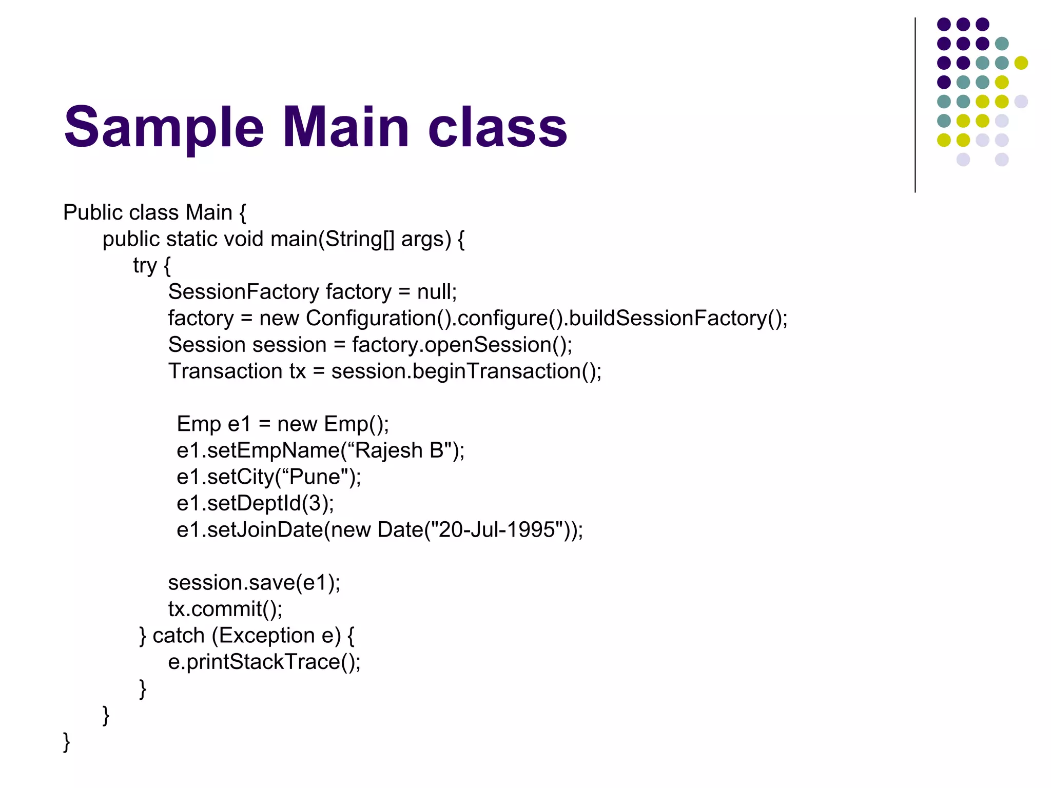 Sample Main class Public class Main { public static void main(String[] args) {   try {   SessionFactory factory = null;   factory = new Configuration().configure().buildSessionFactory(); Session session = factory.openSession(); Transaction tx = session.beginTransaction(); Emp e1 = new Emp(); e1.setEmpName(“Rajesh B&quot;); e1.setCity(“Pune&quot;); e1.setDeptId(3); e1.setJoinDate(new Date(&quot;20-Jul-1995&quot;)); session.save(e1); tx.commit();   } catch (Exception e) { e.printStackTrace();   } } } 