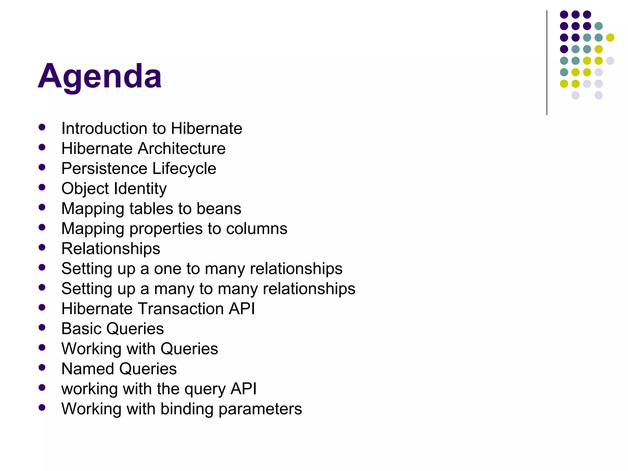 Agenda Introduction to Hibernate Hibernate Architecture Persistence Lifecycle Object Identity Mapping tables to beans Mapping properties to columns Relationships Setting up a one to many relationships Setting up a many to many relationships Hibernate Transaction API Basic Queries Working with Queries Named Queries working with the query API Working with binding parameters 