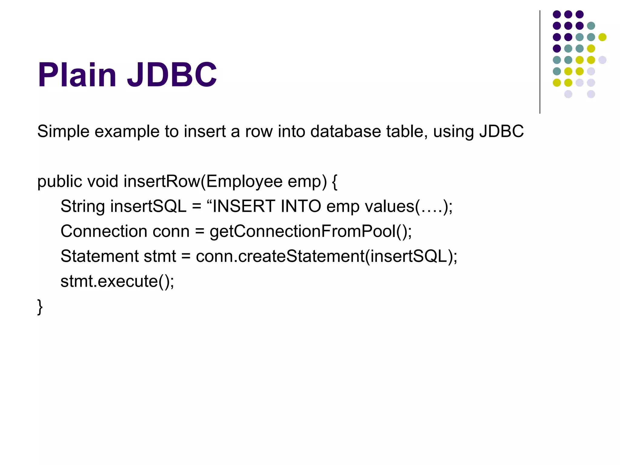 Plain JDBC Simple example to insert a row into database table, using JDBC public void insertRow(Employee emp) { String insertSQL = “INSERT INTO emp values(….); Connection conn = getConnectionFromPool(); Statement stmt = conn.createStatement(insertSQL); stmt.execute(); } 