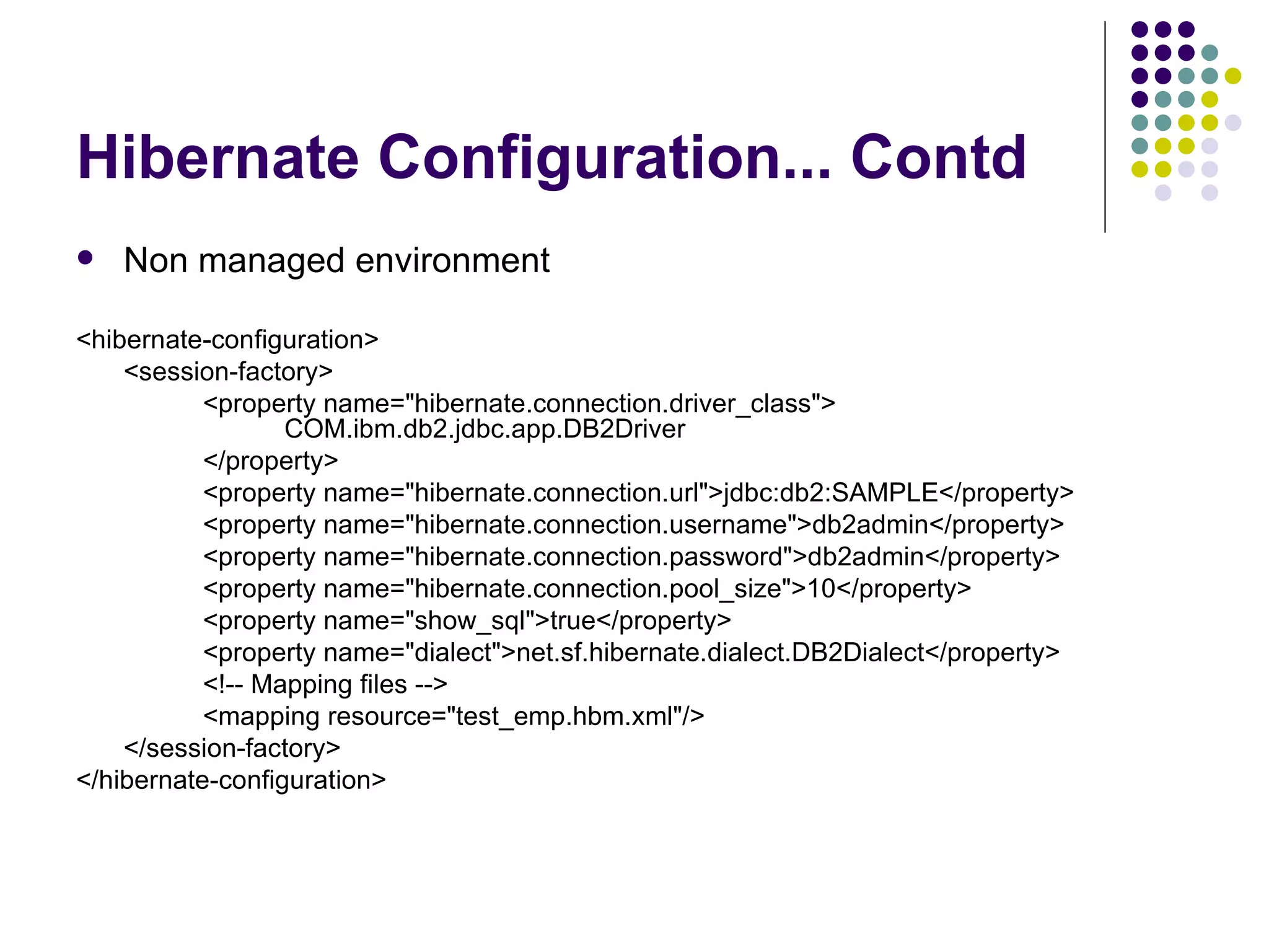 Hibernate Configuration... Contd Non managed environment <hibernate-configuration> <session-factory> <property name=&quot;hibernate.connection.driver_class&quot;>    COM.ibm.db2.jdbc.app.DB2Driver </property> <property name=&quot;hibernate.connection.url&quot;>jdbc:db2:SAMPLE</property> <property name=&quot;hibernate.connection.username&quot;>db2admin</property> <property name=&quot;hibernate.connection.password&quot;>db2admin</property> <property name=&quot;hibernate.connection.pool_size&quot;>10</property> <property name=&quot;show_sql&quot;>true</property> <property name=&quot;dialect&quot;>net.sf.hibernate.dialect.DB2Dialect</property> <!-- Mapping files --> <mapping resource=&quot;test_emp.hbm.xml&quot;/> </session-factory> </hibernate-configuration> 