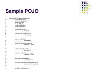 Sample POJO public class Emp implements SplEntity { private Integer empId; private String empName; private String city; private int deptId; private Date joinDate; private char gender; public String getCity() { return city; } public void setCity(String city) { this.city = city; } public int getDeptId() { return deptId; } public void setDeptId(int deptId) { this.deptId = deptId; } public Integer getEmpId() { return empId; } public void setEmpId(Integer empId) { this.empId = empId; } public String getEmpName() { return empName; } public void setEmpName(String empName) { this.empName = empName; } public Date getJoinDate() { return joinDate; } public void setJoinDate(Date joinDate) { this.joinDate = joinDate; } public char getGender() { return gender; } public void setGender(char gender) { this.gender = gender; } } 