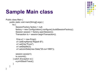Sample Main class Public class Main { public static void main(String[] args) {   try {   SessionFactory factory = null;   factory = new Configuration().configure().buildSessionFactory(); Session session = factory.openSession(); Transaction tx = session.beginTransaction(); Emp e1 = new Emp(); e1.setEmpName(“Rajesh B&quot;); e1.setCity(“Pune&quot;); e1.setDeptId(3); e1.setJoinDate(new Date(&quot;20-Jul-1995&quot;)); session.save(e1); tx.commit();   } catch (Exception e) { e.printStackTrace();   } } } 